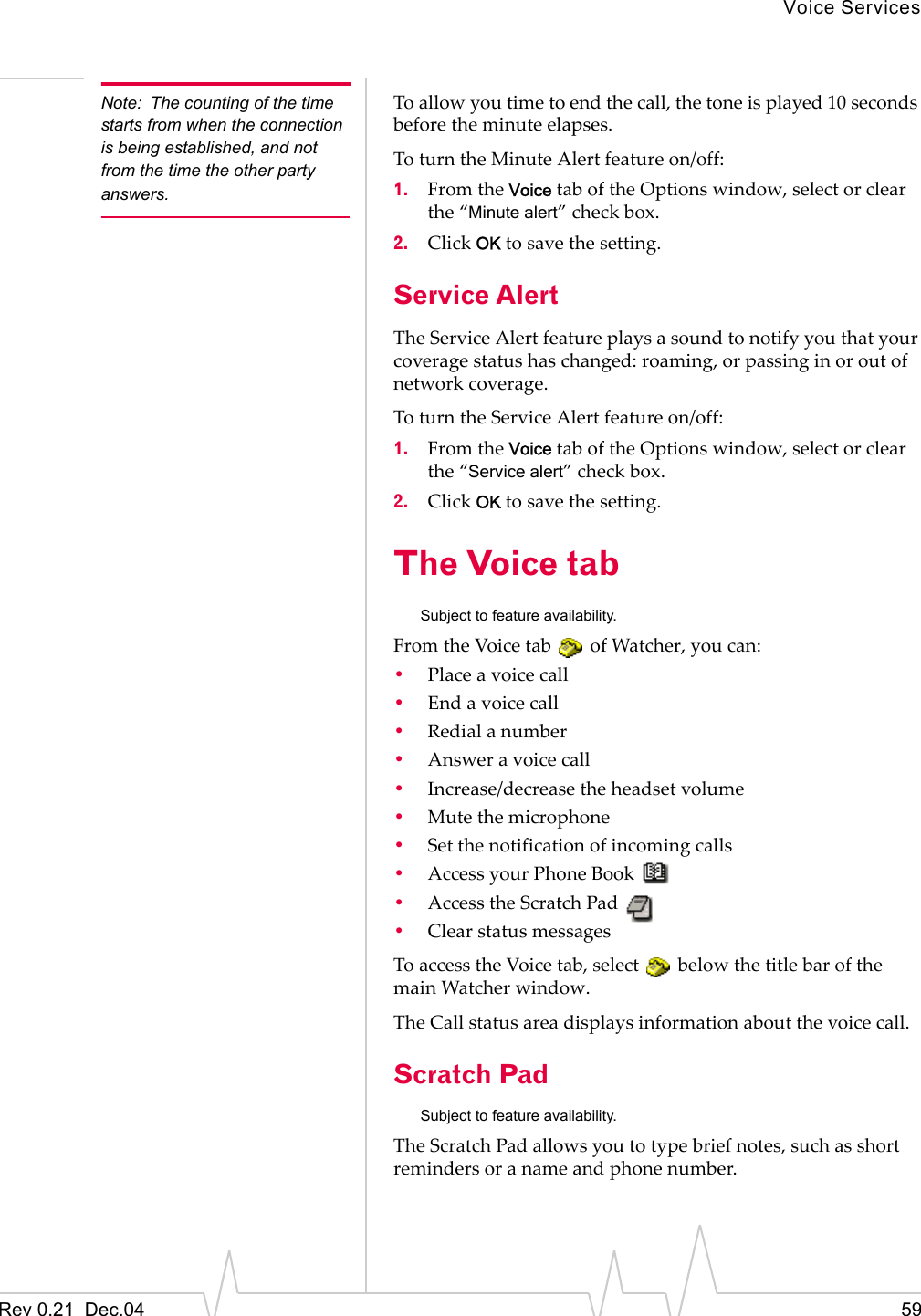 Voice ServicesRev 0.21  Dec.04 59Note: The counting of the time starts from when the connection is being established, and not from the time the other party answers.To allow you time to end the call, the tone is played 10 seconds before the minute elapses.To turn the Minute Alert feature on/off:1. From the Voice tab of the Options window, select or clear the “Minute alert” check box.2. Click OK to save the setting.Service AlertThe Service Alert feature plays a sound to notify you that your coverage status has changed: roaming, or passing in or out of network coverage.To turn the Service Alert feature on/off:1. From the Voice tab of the Options window, select or clear the “Service alert” check box.2. Click OK to save the setting.The Voice tab Subject to feature availability.From the Voice tab   of Watcher, you can:•Place a voice call•End a voice call•Redial a number•Answer a voice call•Increase/decrease the headset volume•Mute the microphone•Set the notification of incoming calls•Access your Phone Book •Access the Scratch Pad•Clear status messagesTo access the Voice tab, select   below the title bar of the main Watcher window.The Call status area displays information about the voice call.Scratch PadSubject to feature availability.The Scratch Pad allows you to type brief notes, such as short reminders or a name and phone number.