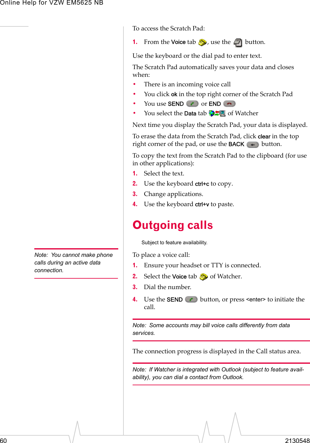 Online Help for VZW EM5625 NB60 2130548To access the Scratch Pad:1. From the Voice tab  , use the   button.Use the keyboard or the dial pad to enter text.The Scratch Pad automatically saves your data and closes when:•There is an incoming voice call•You click ok in the top right corner of the Scratch Pad•You use SEND  or END •You select the Data tab   of WatcherNext time you display the Scratch Pad, your data is displayed.To erase the data from the Scratch Pad, click clear in the top right corner of the pad, or use the BACK  button.To copy the text from the Scratch Pad to the clipboard (for use in other applications):1. Select the text.2. Use the keyboard ctrl+c to copy.3. Change applications.4. Use the keyboard ctrl+v to paste.Outgoing callsSubject to feature availability.Note: You cannot make phone calls during an active data connection.To place a voice call:1. Ensure your headset or TTY is connected.2. Select the Voice tab   of Watcher.3. Dial the number.4. Use the SEND   button, or press &lt;enter&gt; to initiate the call.Note: Some accounts may bill voice calls differently from data services.The connection progress is displayed in the Call status area.Note: If Watcher is integrated with Outlook (subject to feature avail-ability), you can dial a contact from Outlook.