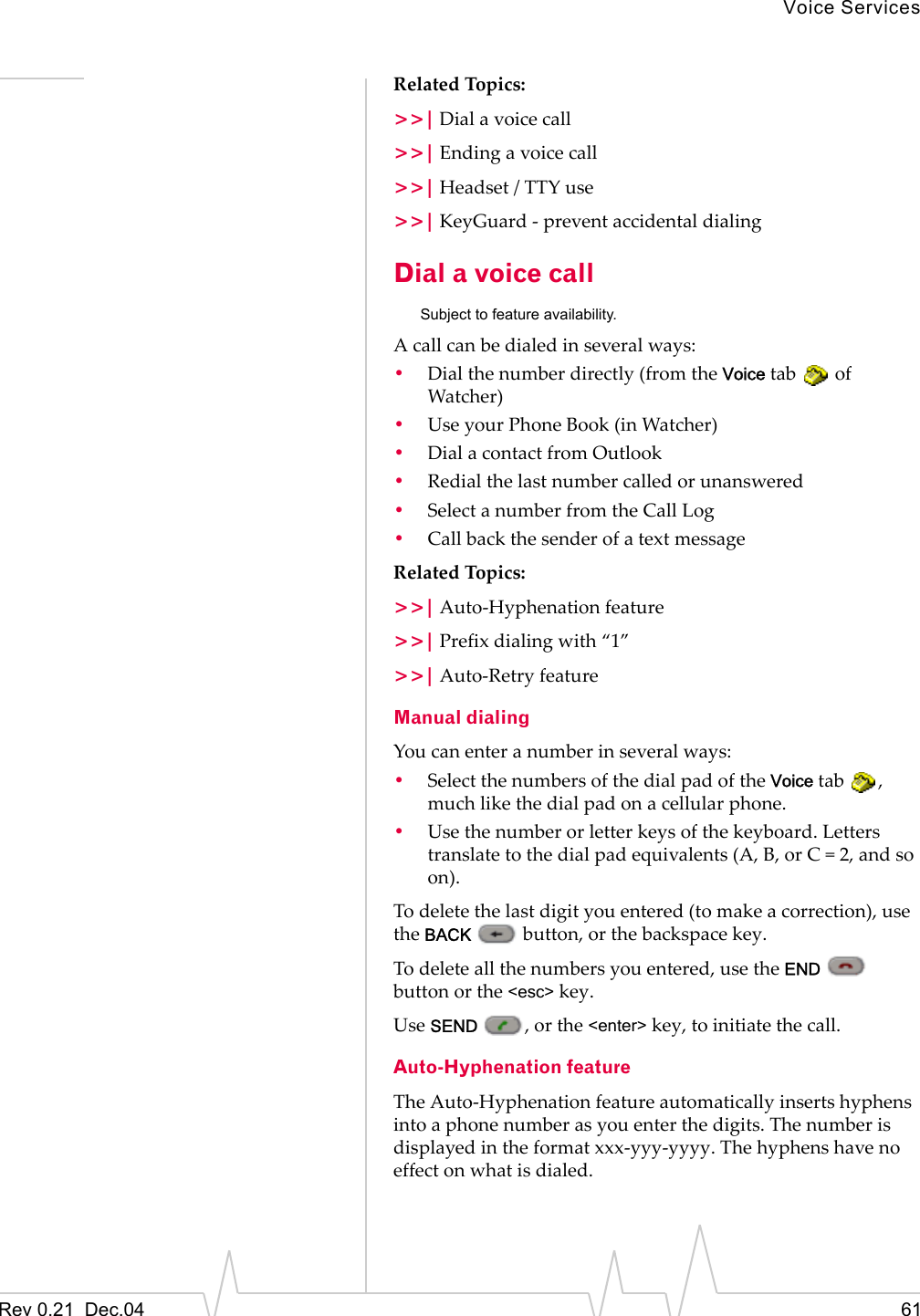 Voice ServicesRev 0.21  Dec.04 61Related Topics:&gt;&gt;| Dial a voice call&gt;&gt;| Ending a voice call&gt;&gt;| Headset / TTY use&gt;&gt;| KeyGuard - prevent accidental dialingDial a voice callSubject to feature availability.A call can be dialed in several ways:•Dial the number directly (from the Voice tab   of Watcher)•Use your Phone Book (in Watcher)•Dial a contact from Outlook•Redial the last number called or unanswered•Select a number from the Call Log•Call back the sender of a text messageRelated Topics:&gt;&gt;| Auto-Hyphenation feature&gt;&gt;| Prefix dialing with “1”&gt;&gt;| Auto-Retry featureManual dialingYou can enter a number in several ways:•Select the numbers of the dial pad of the Voice tab  , much like the dial pad on a cellular phone.•Use the number or letter keys of the keyboard. Letters translate to the dial pad equivalents (A, B, or C = 2, and so on).To delete the last digit you entered (to make a correction), use the BACK   button, or the backspace key.To delete all the numbers you entered, use the END  button or the &lt;esc&gt; key.Use SEND  , or the &lt;enter&gt; key, to initiate the call.Auto-Hyphenation featureThe Auto-Hyphenation feature automatically inserts hyphens into a phone number as you enter the digits. The number is displayed in the format xxx-yyy-yyyy. The hyphens have no effect on what is dialed.