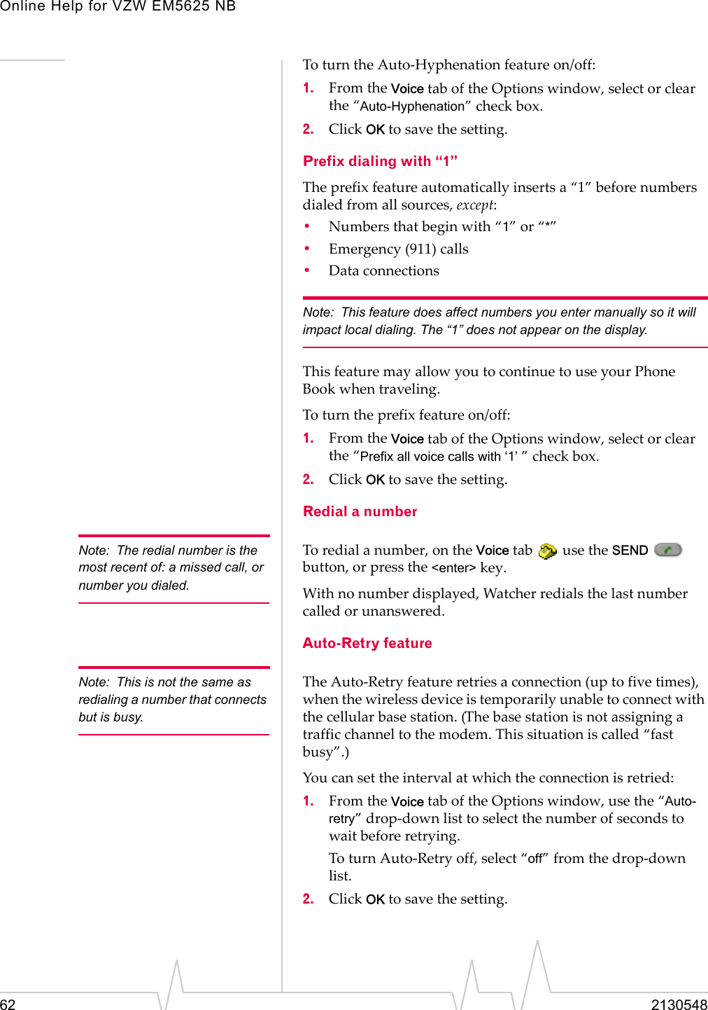 Online Help for VZW EM5625 NB62 2130548To turn the Auto-Hyphenation feature on/off:1. From the Voice tab of the Options window, select or clear the “Auto-Hyphenation” check box.2. Click OK to save the setting.Prefix dialing with “1”The prefix feature automatically inserts a “1” before numbers dialed from all sources, except:•Numbers that begin with “1” or “*”•Emergency (911) calls•Data connectionsNote: This feature does affect numbers you enter manually so it will impact local dialing. The “1” does not appear on the display.This feature may allow you to continue to use your Phone Book when traveling.To turn the prefix feature on/off:1. From the Voice tab of the Options window, select or clear the “Prefix all voice calls with ‘1’ ” check box.2. Click OK to save the setting.Redial a numberNote: The redial number is the most recent of: a missed call, or number you dialed.To redial a number, on the Voice tab   use the SEND  button, or press the &lt;enter&gt; key.With no number displayed, Watcher redials the last number called or unanswered.Auto-Retry featureNote: This is not the same as redialing a number that connects but is busy.The Auto-Retry feature retries a connection (up to five times), when the wireless device is temporarily unable to connect with the cellular base station. (The base station is not assigning a traffic channel to the modem. This situation is called “fast busy”.)You can set the interval at which the connection is retried:1. From the Voice tab of the Options window, use the “Auto-retry” drop-down list to select the number of seconds to wait before retrying.To turn Auto-Retry off, select “off” from the drop-down list.2. Click OK to save the setting.