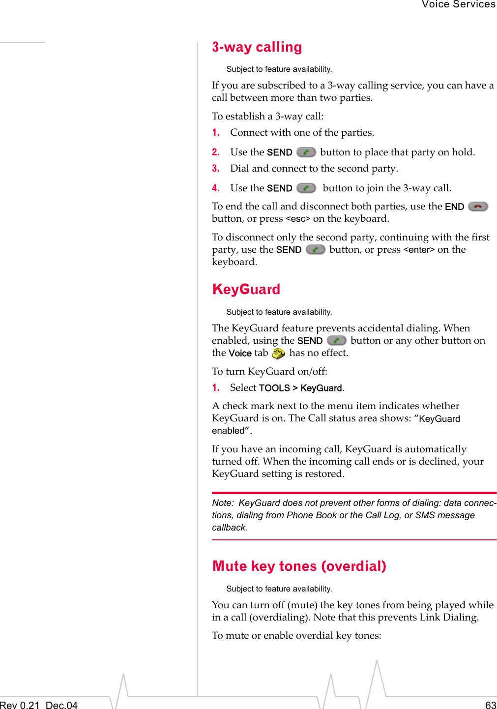 Voice ServicesRev 0.21  Dec.04 633-way callingSubject to feature availability.If you are subscribed to a 3-way calling service, you can have a call between more than two parties.To establish a 3-way call:1. Connect with one of the parties.2. Use the SEND   button to place that party on hold.3. Dial and connect to the second party.4. Use the SEND    button to join the 3-way call.To end the call and disconnect both parties, use the END  button, or press &lt;esc&gt; on the keyboard.To disconnect only the second party, continuing with the first party, use the SEND   button, or press &lt;enter&gt; on the keyboard.KeyGuardSubject to feature availability.The KeyGuard feature prevents accidental dialing. When enabled, using the SEND   button or any other button on the Voice tab   has no effect.To turn KeyGuard on/off:1. Select TOOLS &gt; KeyGuard.A check mark next to the menu item indicates whether KeyGuard is on. The Call status area shows: “KeyGuard enabled”.If you have an incoming call, KeyGuard is automatically turned off. When the incoming call ends or is declined, your KeyGuard setting is restored.Note: KeyGuard does not prevent other forms of dialing: data connec-tions, dialing from Phone Book or the Call Log, or SMS message callback.Mute key tones (overdial)Subject to feature availability.You can turn off (mute) the key tones from being played while in a call (overdialing). Note that this prevents Link Dialing.To mute or enable overdial key tones: