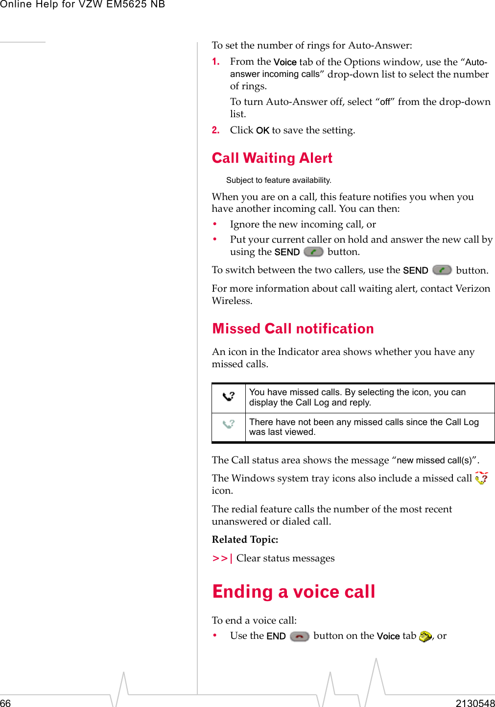 Online Help for VZW EM5625 NB66 2130548To set the number of rings for Auto-Answer:1. From the Voice tab of the Options window, use the “Auto-answer incoming calls” drop-down list to select the number of rings.To turn Auto-Answer off, select “off” from the drop-down list.2. Click OK to save the setting.Call Waiting AlertSubject to feature availability.When you are on a call, this feature notifies you when you have another incoming call. You can then:•Ignore the new incoming call, or•Put your current caller on hold and answer the new call by using the SEND  button.To switch between the two callers, use the SEND  button.For more information about call waiting alert, contact Verizon Wireless.Missed Call notificationAn icon in the Indicator area shows whether you have any missed calls.The Call status area shows the message “new missed call(s)”.The Windows system tray icons also include a missed call   icon.The redial feature calls the number of the most recent unanswered or dialed call.Related Topic:&gt;&gt;| Clear status messagesEnding a voice callTo end a voice call:•Use the END   button on the Voice tab  , orYou have missed calls. By selecting the icon, you can display the Call Log and reply.There have not been any missed calls since the Call Log was last viewed.