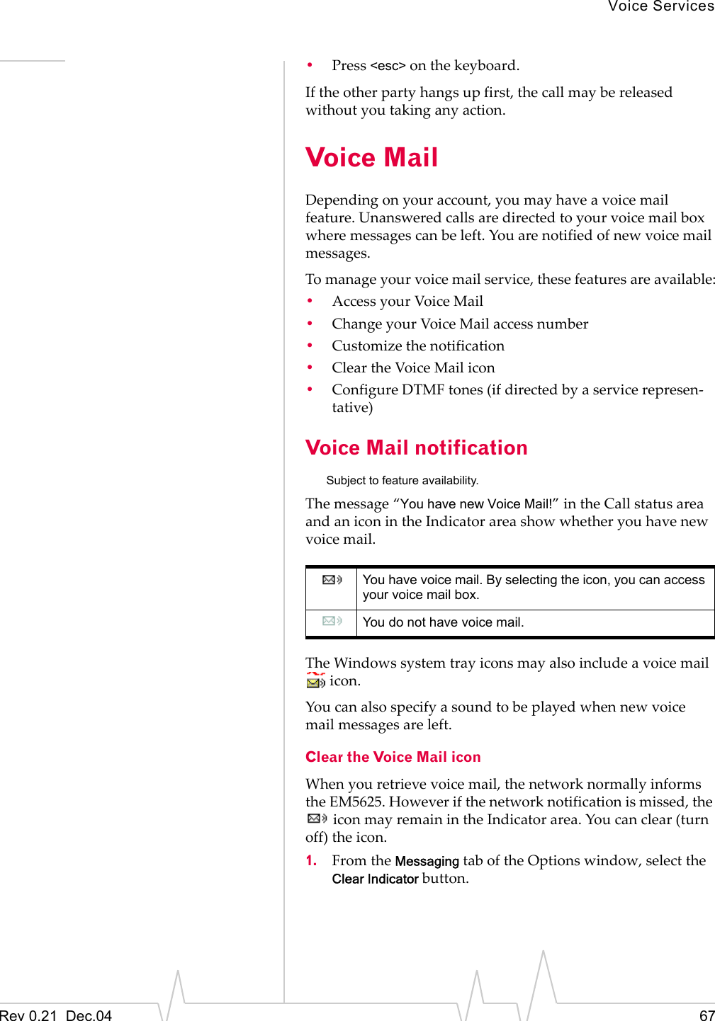 Voice ServicesRev 0.21  Dec.04 67•Press &lt;esc&gt; on the keyboard.If the other party hangs up first, the call may be released without you taking any action.Voice MailDepending on your account, you may have a voice mail feature. Unanswered calls are directed to your voice mail box where messages can be left. You are notified of new voice mail messages.To manage your voice mail service, these features are available:•Access your Voice Mail•Change your Voice Mail access number•Customize the notification•Clear the Voice Mail icon•Configure DTMF tones (if directed by a service represen-tative)Voice Mail notificationSubject to feature availability.The message “You have new Voice Mail!” in the Call status area and an icon in the Indicator area show whether you have new voice mail.The Windows system tray icons may also include a voice mail  icon.You can also specify a sound to be played when new voice mail messages are left.Clear the Voice Mail iconWhen you retrieve voice mail, the network normally informs the EM5625. However if the network notification is missed, the  icon may remain in the Indicator area. You can clear (turn off) the icon.1. From the Messaging tab of the Options window, select the Clear Indicator button. You have voice mail. By selecting the icon, you can access your voice mail box.You do not have voice mail.