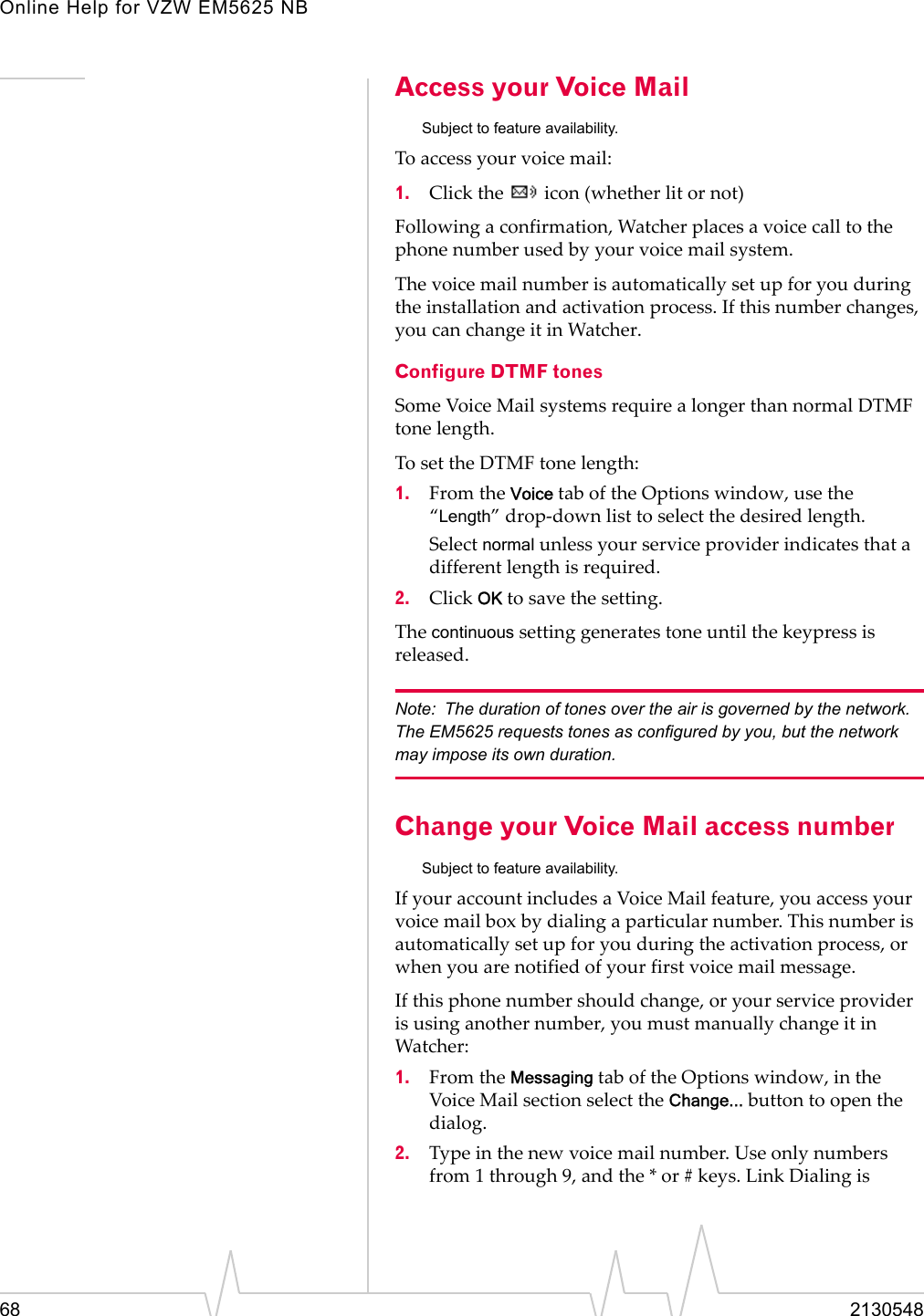 Online Help for VZW EM5625 NB68 2130548Access your Voice MailSubject to feature availability.To access your voice mail:1. Click the   icon (whether lit or not)Following a confirmation, Watcher places a voice call to the phone number used by your voice mail system.The voice mail number is automatically set up for you during the installation and activation process. If this number changes, you can change it in Watcher.Configure DTMF tonesSome Voice Mail systems require a longer than normal DTMF tone length.To set the DTMF tone length:1. From the Voice tab of the Options window, use the “Length” drop-down list to select the desired length.Select normal unless your service provider indicates that a different length is required.2. Click OK to save the setting.The continuous setting generates tone until the keypress is released.Note: The duration of tones over the air is governed by the network. The EM5625 requests tones as configured by you, but the network may impose its own duration.Change your Voice Mail access numberSubject to feature availability.If your account includes a Voice Mail feature, you access your voice mail box by dialing a particular number. This number is automatically set up for you during the activation process, or when you are notified of your first voice mail message.If this phone number should change, or your service provider is using another number, you must manually change it in Watcher:1. From the Messaging tab of the Options window, in the Voice Mail section select the Change... button to open the dialog.2. Type in the new voice mail number. Use only numbers from 1 through 9, and the * or # keys. Link Dialing is 