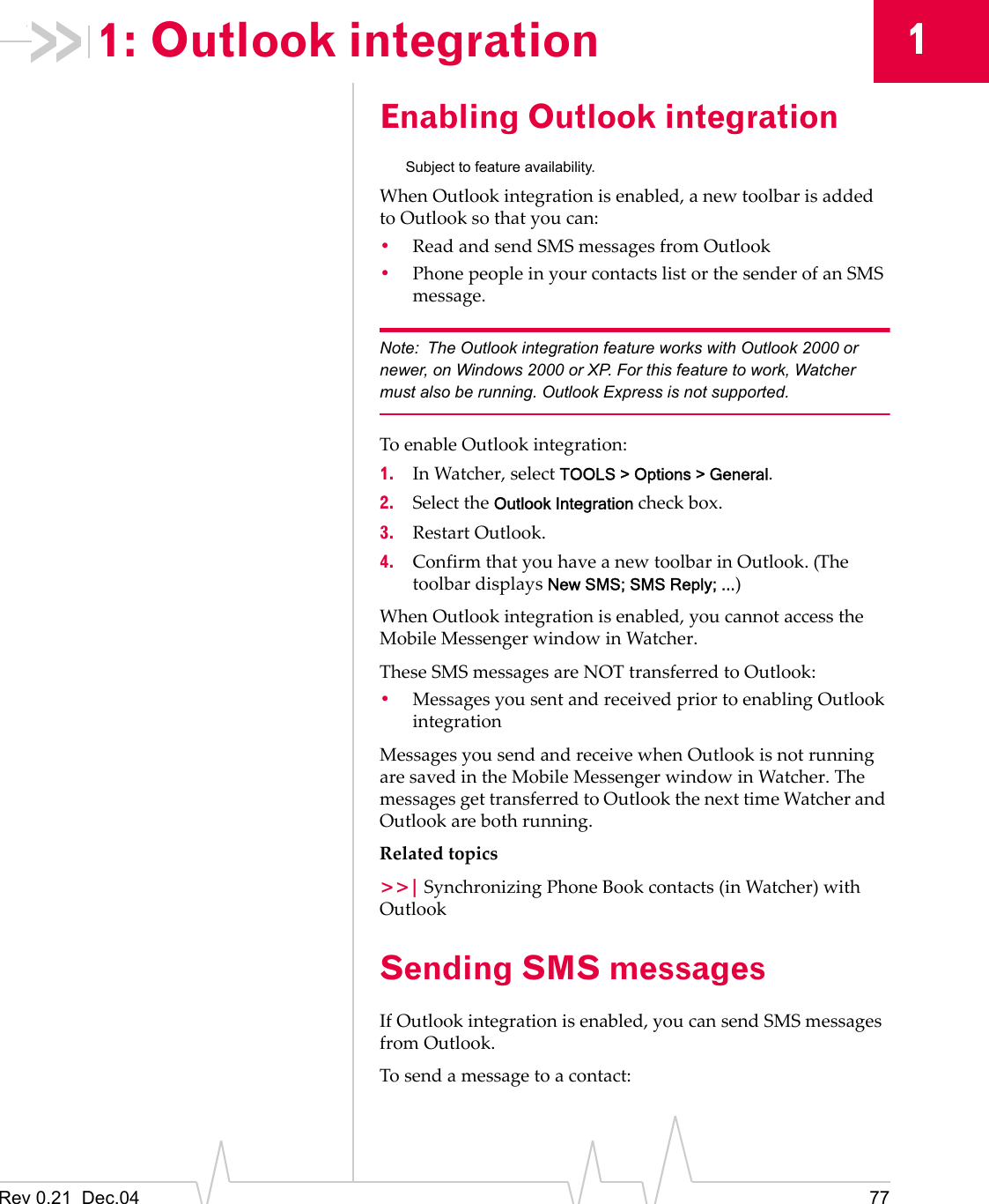 Rev 0.21  Dec.04 7711: Outlook integrationEnabling Outlook integrationSubject to feature availability.When Outlook integration is enabled, a new toolbar is added to Outlook so that you can:•Read and send SMS messages from Outlook•Phone people in your contacts list or the sender of an SMS message.Note: The Outlook integration feature works with Outlook 2000 or newer, on Windows 2000 or XP. For this feature to work, Watcher must also be running. Outlook Express is not supported.To enable Outlook integration:1. In Watcher, select TOOLS &gt; Options &gt; General.2. Select the Outlook Integration check box.3. Restart Outlook.4. Confirm that you have a new toolbar in Outlook. (The toolbar displays New SMS; SMS Reply; ...)When Outlook integration is enabled, you cannot access the Mobile Messenger window in Watcher.These SMS messages are NOT transferred to Outlook:•Messages you sent and received prior to enabling Outlook integrationMessages you send and receive when Outlook is not running are saved in the Mobile Messenger window in Watcher. The messages get transferred to Outlook the next time Watcher and Outlook are both running.Related topics&gt;&gt;| Synchronizing Phone Book contacts (in Watcher) with OutlookSending SMS messagesIf Outlook integration is enabled, you can send SMS messages from Outlook.To send a message to a contact: