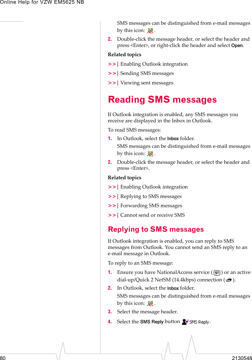 Online Help for VZW EM5625 NB80 2130548SMS messages can be distinguished from e-mail messages by this icon:  .2. Double-click the message header, or select the header and press &lt;Enter&gt;, or right-click the header and select Open.Related topics&gt;&gt;| Enabling Outlook integration&gt;&gt;| Sending SMS messages&gt;&gt;| Viewing sent messagesReading SMS messagesIf Outlook integration is enabled, any SMS messages you receive are displayed in the Inbox in Outlook. To read SMS messages:1. In Outlook, select the Inbox folder.SMS messages can be distinguished from e-mail messages by this icon:  .2. Double-click the message header, or select the header and press &lt;Enter&gt;.Related topics&gt;&gt;| Enabling Outlook integration&gt;&gt;| Replying to SMS messages&gt;&gt;| Forwarding SMS messages&gt;&gt;| Cannot send or receive SMSReplying to SMS messagesIf Outlook integration is enabled, you can reply to SMS messages from Outlook. You cannot send an SMS reply to an e-mail message in Outlook.To reply to an SMS message:1. Ensure you have NationalAccess service ( ) or an active dial-up/Quick 2 NetSM (14.4kbps) connection ( ).2. In Outlook, select the Inbox folder.SMS messages can be distinguished from e-mail messages by this icon:  .3. Select the message header.4. Select the SMS Reply button  .
