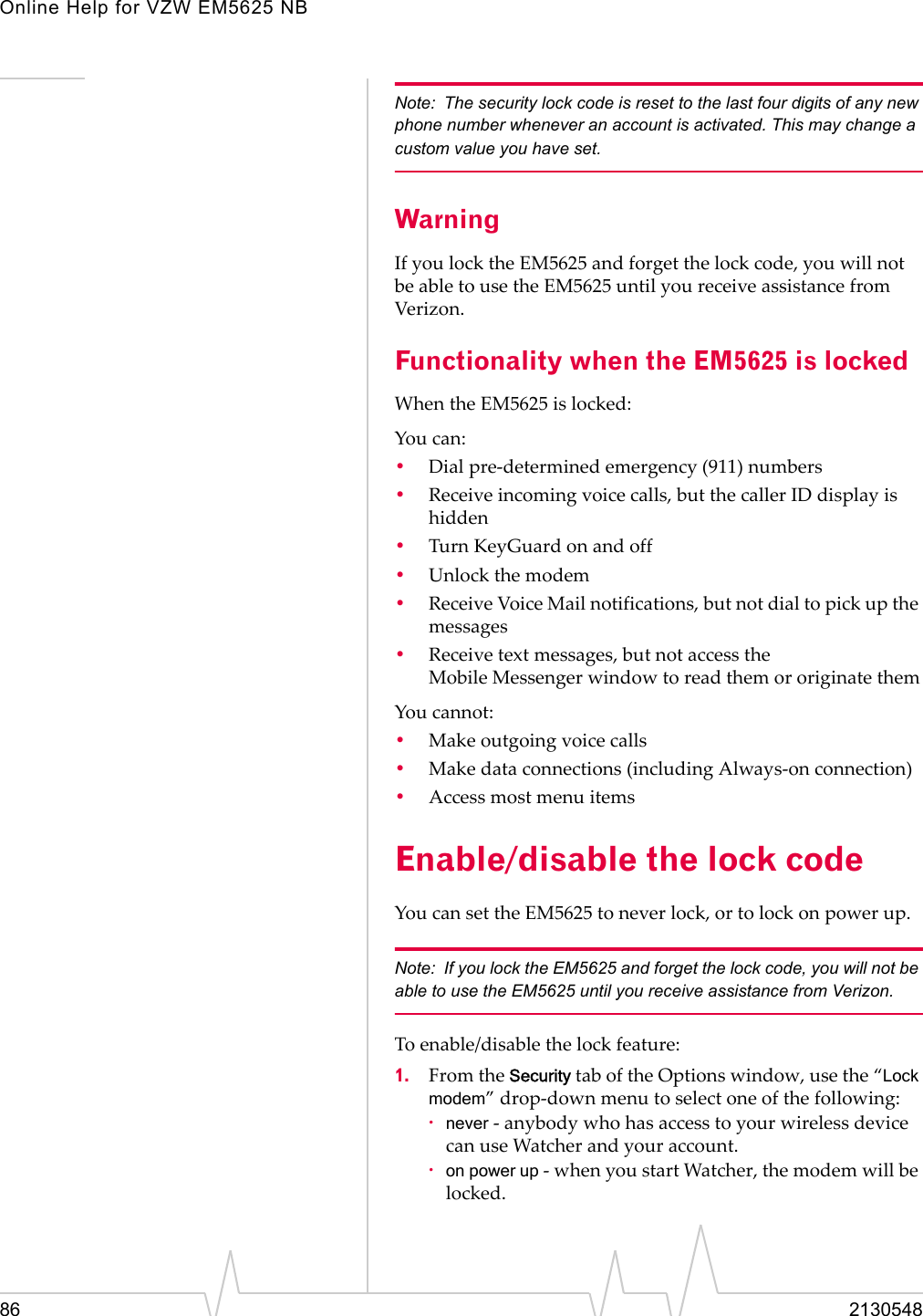 Online Help for VZW EM5625 NB86 2130548Note: The security lock code is reset to the last four digits of any new phone number whenever an account is activated. This may change a custom value you have set.WarningIf you lock the EM5625 and forget the lock code, you will not be able to use the EM5625 until you receive assistance from Verizon.Functionality when the EM5625 is lockedWhen the EM5625 is locked:You can:•Dial pre-determined emergency (911) numbers•Receive incoming voice calls, but the caller ID display is hidden•Turn KeyGuard on and off•Unlock the modem•Receive Voice Mail notifications, but not dial to pick up the messages•Receive text messages, but not access the Mobile Messenger window to read them or originate themYou cannot:•Make outgoing voice calls•Make data connections (including Always-on connection)•Access most menu itemsEnable/disable the lock codeYou can set the EM5625 to never lock, or to lock on power up.Note: If you lock the EM5625 and forget the lock code, you will not be able to use the EM5625 until you receive assistance from Verizon.To enable/disable the lock feature:1. From the Security tab of the Options window, use the “Lock modem” drop-down menu to select one of the following:·never - anybody who has access to your wireless device can use Watcher and your account.·on power up - when you start Watcher, the modem will be locked.