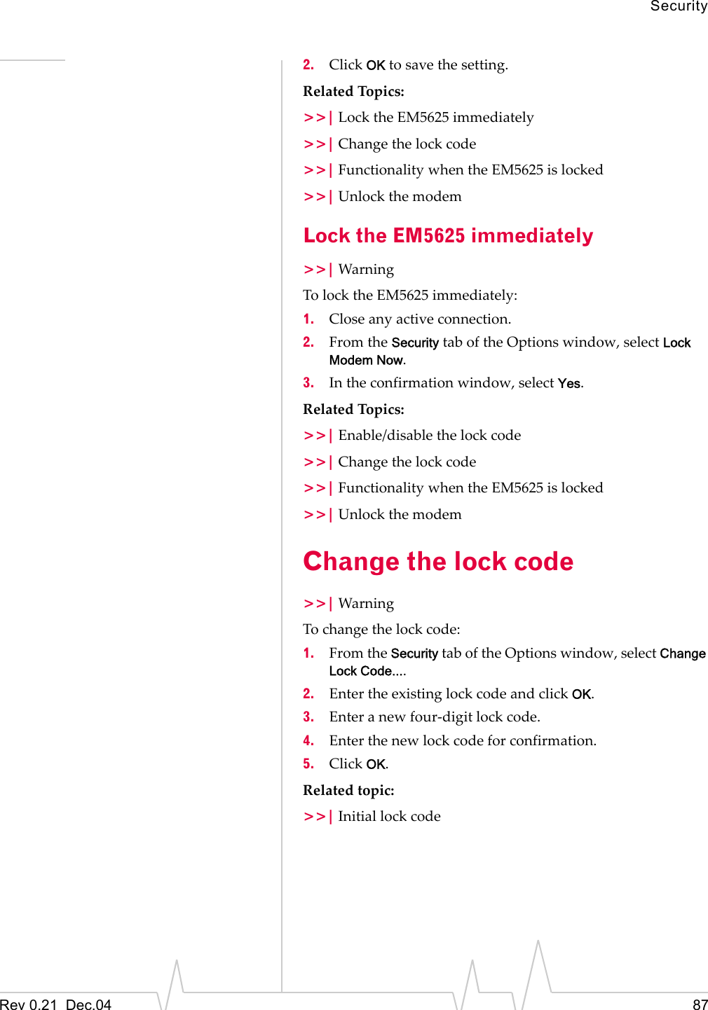 SecurityRev 0.21  Dec.04 872. Click OK to save the setting.Related Topics:&gt;&gt;| Lock the EM5625 immediately&gt;&gt;| Change the lock code&gt;&gt;| Functionality when the EM5625 is locked&gt;&gt;| Unlock the modemLock the EM5625 immediately&gt;&gt;| WarningTo lock the EM5625 immediately:1. Close any active connection.2. From the Security tab of the Options window, select Lock Modem Now.3. In the confirmation window, select Yes.Related Topics:&gt;&gt;| Enable/disable the lock code&gt;&gt;| Change the lock code&gt;&gt;| Functionality when the EM5625 is locked&gt;&gt;| Unlock the modemChange the lock code&gt;&gt;| WarningTo change the lock code:1. From the Security tab of the Options window, select Change Lock Code....2. Enter the existing lock code and click OK.3. Enter a new four-digit lock code.4. Enter the new lock code for confirmation.5. Click OK.Related topic:&gt;&gt;| Initial lock code