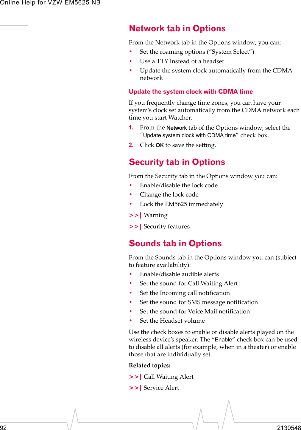 Online Help for VZW EM5625 NB92 2130548Network tab in OptionsFrom the Network tab in the Options window, you can:•Set the roaming options (“System Select”)•Use a TTY instead of a headset•Update the system clock automatically from the CDMA networkUpdate the system clock with CDMA timeIf you frequently change time zones, you can have your system’s clock set automatically from the CDMA network each time you start Watcher.1. From the Network tab of the Options window, select the “Update system clock with CDMA time” check box.2. Click OK to save the setting.Security tab in OptionsFrom the Security tab in the Options window you can:•Enable/disable the lock code•Change the lock code•Lock the EM5625 immediately&gt;&gt;| Warning&gt;&gt;| Security featuresSounds tab in OptionsFrom the Sounds tab in the Options window you can (subject to feature availability):•Enable/disable audible alerts•Set the sound for Call Waiting Alert•Set the Incoming call notification•Set the sound for SMS message notification•Set the sound for Voice Mail notification•Set the Headset volumeUse the check boxes to enable or disable alerts played on the wireless device’s speaker. The “Enable” check box can be used to disable all alerts (for example, when in a theater) or enable those that are individually set.Related topics:&gt;&gt;| Call Waiting Alert&gt;&gt;| Service Alert