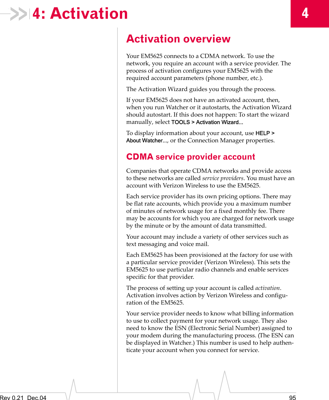 Rev 0.21  Dec.04 9544: ActivationActivation overviewYour EM5625 connects to a CDMA network. To use the network, you require an account with a service provider. The process of activation configures your EM5625 with the required account parameters (phone number, etc.).The Activation Wizard guides you through the process.If your EM5625 does not have an activated account, then, when you run Watcher or it autostarts, the Activation Wizard should autostart. If this does not happen: To start the wizard manually, select TOOLS &gt; Activation Wizard...To display information about your account, use HELP &gt; About Watcher..., or the Connection Manager properties.CDMA service provider accountCompanies that operate CDMA networks and provide access to these networks are called service providers. You must have an account with Verizon Wireless to use the EM5625.Each service provider has its own pricing options. There may be flat rate accounts, which provide you a maximum number of minutes of network usage for a fixed monthly fee. There may be accounts for which you are charged for network usage by the minute or by the amount of data transmitted.Your account may include a variety of other services such as text messaging and voice mail.Each EM5625 has been provisioned at the factory for use with a particular service provider (Verizon Wireless). This sets the EM5625 to use particular radio channels and enable services specific for that provider.The process of setting up your account is called activation. Activation involves action by Verizon Wireless and configu-ration of the EM5625.Your service provider needs to know what billing information to use to collect payment for your network usage. They also need to know the ESN (Electronic Serial Number) assigned to your modem during the manufacturing process. (The ESN can be displayed in Watcher.) This number is used to help authen-ticate your account when you connect for service.