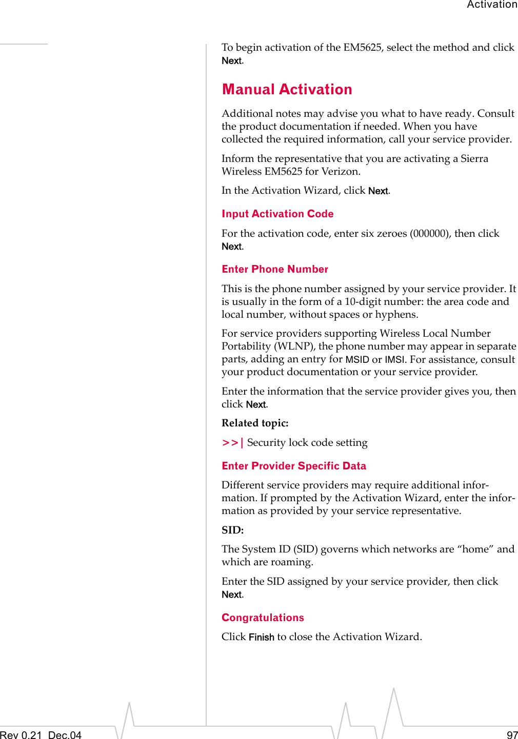 ActivationRev 0.21  Dec.04 97To begin activation of the EM5625, select the method and click Next.Manual ActivationAdditional notes may advise you what to have ready. Consult the product documentation if needed. When you have collected the required information, call your service provider.Inform the representative that you are activating a Sierra Wireless EM5625 for Verizon.In the Activation Wizard, click Next.Input Activation CodeFor the activation code, enter six zeroes (000000), then click Next.Enter Phone NumberThis is the phone number assigned by your service provider. It is usually in the form of a 10-digit number: the area code and local number, without spaces or hyphens.For service providers supporting Wireless Local Number Portability (WLNP), the phone number may appear in separate parts, adding an entry for MSID or IMSI. For assistance, consult your product documentation or your service provider.Enter the information that the service provider gives you, then click Next.Related topic:&gt;&gt;| Security lock code settingEnter Provider Specific DataDifferent service providers may require additional infor-mation. If prompted by the Activation Wizard, enter the infor-mation as provided by your service representative.SID:The System ID (SID) governs which networks are “home” and which are roaming.Enter the SID assigned by your service provider, then click Next.CongratulationsClick Finish to close the Activation Wizard.