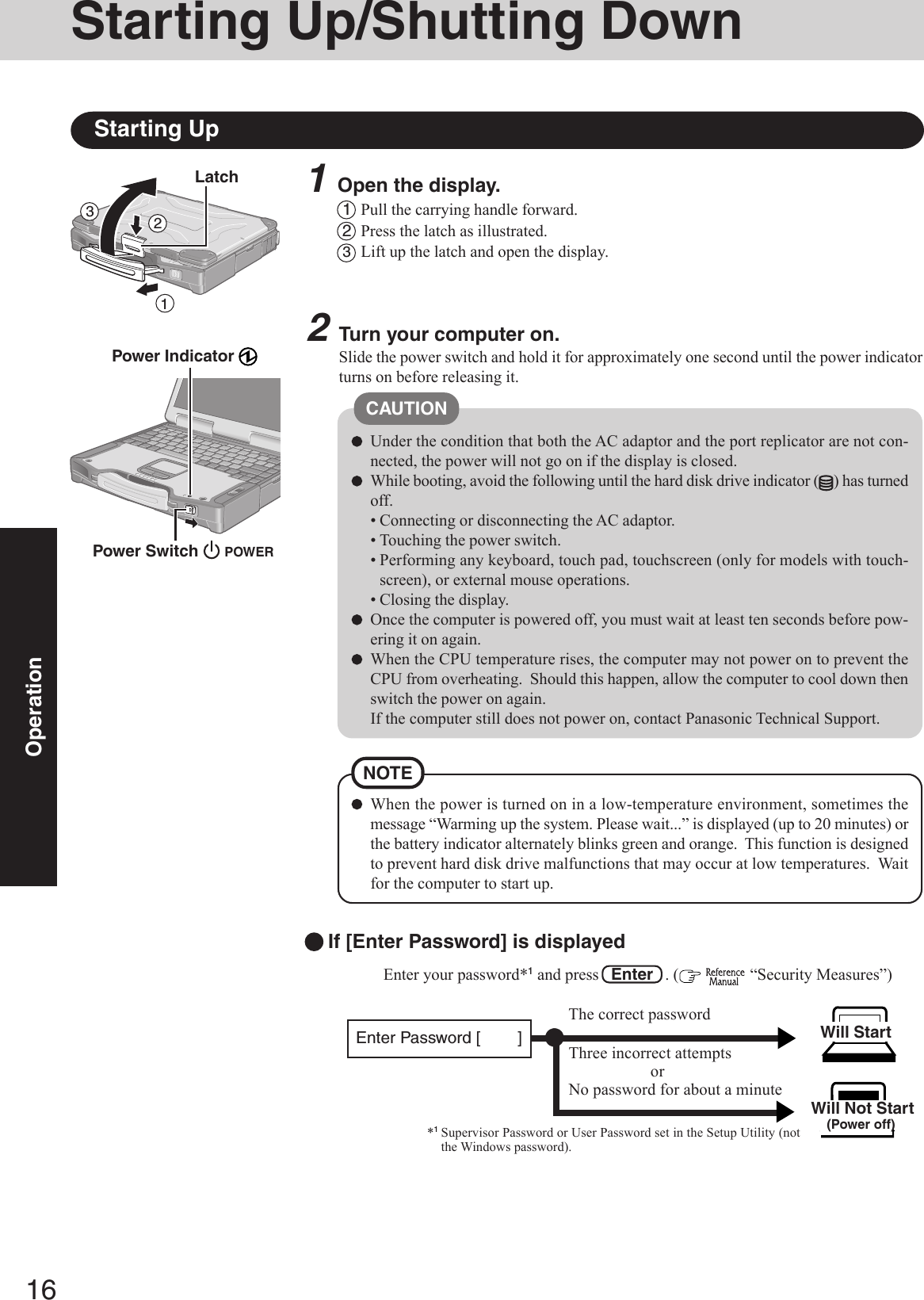 16Operation1Open the display.Starting Up/Shutting DownStarting Up2Turn your computer on.Slide the power switch and hold it for approximately one second until the power indicatorturns on before releasing it.Under the condition that both the AC adaptor and the port replicator are not con-nected, the power will not go on if the display is closed.While booting, avoid the following until the hard disk drive indicator ( ) has turnedoff.• Connecting or disconnecting the AC adaptor.• Touching the power switch.• Performing any keyboard, touch pad, touchscreen (only for models with touch-screen), or external mouse operations.• Closing the display.Once the computer is powered off, you must wait at least ten seconds before pow-ering it on again.When the CPU temperature rises, the computer may not power on to prevent theCPU from overheating.  Should this happen, allow the computer to cool down thenswitch the power on again.If the computer still does not power on, contact Panasonic Technical Support.CAUTION1Pull the carrying handle forward.2Press the latch as illustrated.3Lift up the latch and open the display.Power Indicator Power Switch 123LatchThree incorrect attemptsorNo password for about a minuteThe correct passwordWill StartEnter your password*1 and press   Enter   . (   “Security Measures”) Will Not Start(Power off)If [Enter Password] is displayed*1Supervisor Password or User Password set in the Setup Utility (notthe Windows password).Enter Password [        ]POWERWhen the power is turned on in a low-temperature environment, sometimes themessage “Warming up the system. Please wait...” is displayed (up to 20 minutes) orthe battery indicator alternately blinks green and orange.  This function is designedto prevent hard disk drive malfunctions that may occur at low temperatures.  Waitfor the computer to start up.NOTE