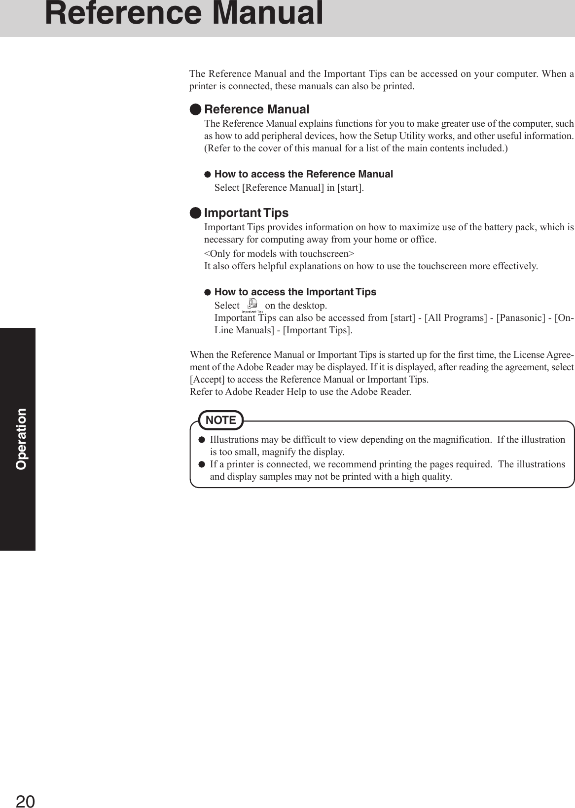 20OperationReference ManualIllustrations may be difficult to view depending on the magnification.  If the illustrationis too small, magnify the display.If a printer is connected, we recommend printing the pages required.  The illustrationsand display samples may not be printed with a high quality.NOTEThe Reference Manual and the Important Tips can be accessed on your computer. When aprinter is connected, these manuals can also be printed.Reference ManualThe Reference Manual explains functions for you to make greater use of the computer, suchas how to add peripheral devices, how the Setup Utility works, and other useful information.(Refer to the cover of this manual for a list of the main contents included.)How to access the Reference ManualSelect [Reference Manual] in [start].Important TipsImportant Tips provides information on how to maximize use of the battery pack, which isnecessary for computing away from your home or office.&lt;Only for models with touchscreen&gt;It also offers helpful explanations on how to use the touchscreen more effectively.How to access the Important TipsSelect   on the desktop.Important Tips can also be accessed from [start] - [All Programs] - [Panasonic] - [On-Line Manuals] - [Important Tips].When the Reference Manual or Important Tips is started up for the first time, the License Agree-ment of the Adobe Reader may be displayed. If it is displayed, after reading the agreement, select[Accept] to access the Reference Manual or Important Tips.Refer to Adobe Reader Help to use the Adobe Reader.