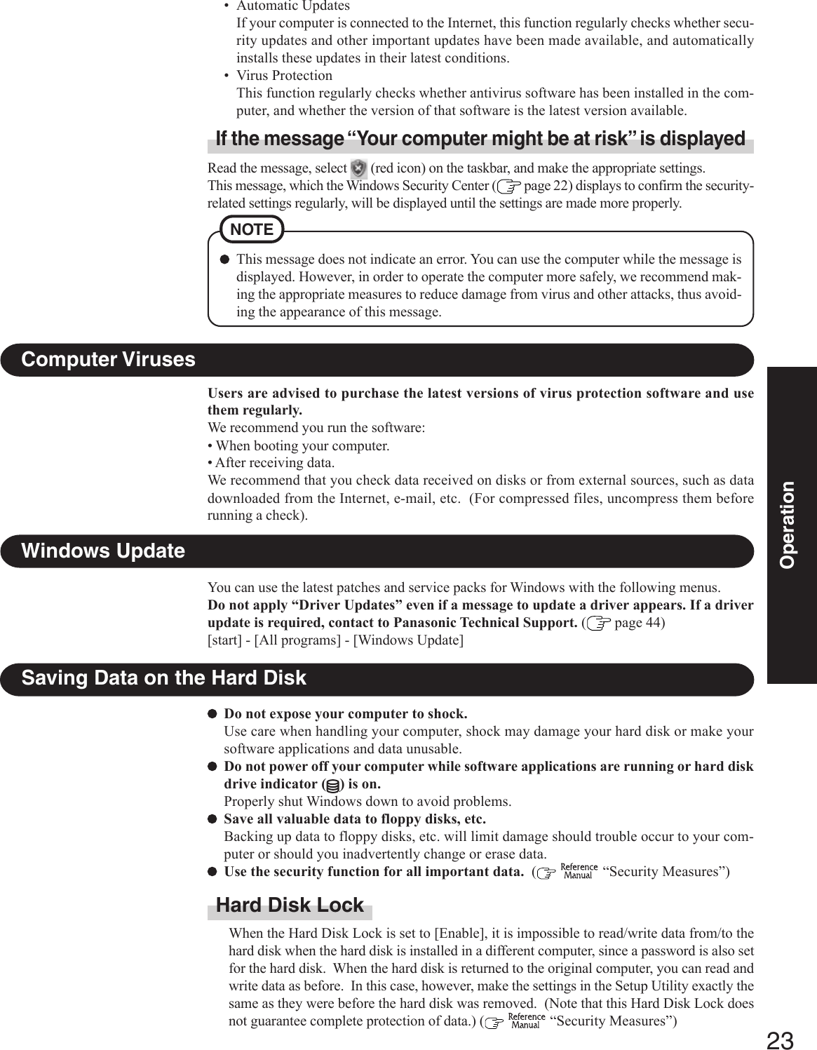 23OperationSaving Data on the Hard DiskDo not expose your computer to shock.Use care when handling your computer, shock may damage your hard disk or make yoursoftware applications and data unusable.Do not power off your computer while software applications are running or hard diskdrive indicator ( ) is on.Properly shut Windows down to avoid problems.Save all valuable data to floppy disks, etc.Backing up data to floppy disks, etc. will limit damage should trouble occur to your com-puter or should you inadvertently change or erase data.Use the security function for all important data.  (   “Security Measures”)Hard Disk LockWhen the Hard Disk Lock is set to [Enable], it is impossible to read/write data from/to thehard disk when the hard disk is installed in a different computer, since a password is also setfor the hard disk.  When the hard disk is returned to the original computer, you can read andwrite data as before.  In this case, however, make the settings in the Setup Utility exactly thesame as they were before the hard disk was removed.  (Note that this Hard Disk Lock doesnot guarantee complete protection of data.) (   “Security Measures”)Users are advised to purchase the latest versions of virus protection software and usethem regularly.We recommend you run the software:• When booting your computer.• After receiving data.We recommend that you check data received on disks or from external sources, such as datadownloaded from the Internet, e-mail, etc.  (For compressed files, uncompress them beforerunning a check).Computer VirusesWindows UpdateYou can use the latest patches and service packs for Windows with the following menus.Do not apply “Driver Updates” even if a message to update a driver appears. If a driverupdate is required, contact to Panasonic Technical Support. ( page 44)[start] - [All programs] - [Windows Update]• Automatic UpdatesIf your computer is connected to the Internet, this function regularly checks whether secu-rity updates and other important updates have been made available, and automaticallyinstalls these updates in their latest conditions.• Virus ProtectionThis function regularly checks whether antivirus software has been installed in the com-puter, and whether the version of that software is the latest version available.Read the message, select   (red icon) on the taskbar, and make the appropriate settings.This message, which the Windows Security Center (  page 22) displays to confirm the security-related settings regularly, will be displayed until the settings are made more properly.If the message “Your computer might be at risk” is displayedNOTEThis message does not indicate an error. You can use the computer while the message isdisplayed. However, in order to operate the computer more safely, we recommend mak-ing the appropriate measures to reduce damage from virus and other attacks, thus avoid-ing the appearance of this message.