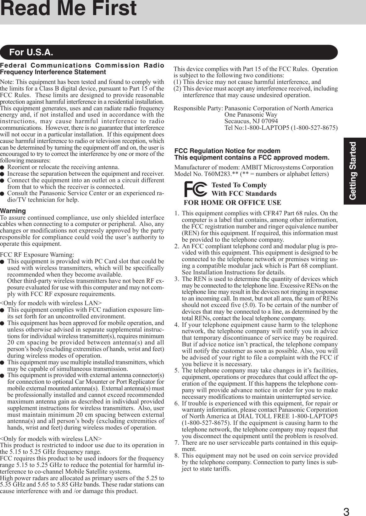 3Getting StartedRead Me FirstFederal Communications Commission RadioFrequency Interference StatementNote: This equipment has been tested and found to comply withthe limits for a Class B digital device, pursuant to Part 15 of theFCC Rules.  These limits are designed to provide reasonableprotection against harmful interference in a residential installation.This equipment generates, uses and can radiate radio frequencyenergy and, if not installed and used in accordance with theinstructions, may cause harmful interference to radiocommunications.  However, there is no guarantee that interferencewill not occur in a particular installation.  If this equipment doescause harmful interference to radio or television reception, whichcan be determined by turning the equipment off and on, the user isencouraged to try to correct the interference by one or more of thefollowing measures:Reorient or relocate the receiving antenna.Increase the separation between the equipment and receiver.Connect the equipment into an outlet on a circuit differentfrom that to which the receiver is connected.Consult the Panasonic Service Center or an experienced ra-dio/TV technician for help.WarningTo assure continued compliance, use only shielded interfacecables when connecting to a computer or peripheral.  Also, anychanges or modifications not expressly approved by the partyresponsible for compliance could void the user’s authority tooperate this equipment.FCC RF Exposure Warning:This equipment is provided with PC Card slot that could beused with wireless transmitters, which will be specificallyrecommended when they become available.Other third-party wireless transmitters have not been RF ex-posure evaluated for use with this computer and may not com-ply with FCC RF exposure requirements.&lt;Only for models with wireless LAN&gt;This equipment complies with FCC radiation exposure lim-its set forth for an uncontrolled environment.This equipment has been approved for mobile operation, andunless otherwise advised in separate supplemental instruc-tions for individual wireless transmitter(s), requires minimum20 cm spacing be provided between antenna(s) and allperson’s body (excluding extremities of hands, wrist and feet)during wireless modes of operation.This equipment may use multiple installed transmitters, whichmay be capable of simultaneous transmission.This equipment is provided with external antenna connector(s)for connection to optional Car Mounter or Port Replicator formobile external mounted antenna(s).  External antenna(s) mustbe professionally installed and cannot exceed recommendedmaximum antenna gain as described in individual providedsupplement instructions for wireless transmitters.  Also, usermust maintain minimum 20 cm spacing between externalantenna(s) and all person’s body (excluding extremities ofhands, wrist and feet) during wireless modes of operation.&lt;Only for models with wireless LAN&gt;This product is restricted to indoor use due to its operation inthe 5.15 to 5.25 GHz frequency range.FCC requires this product to be used indoors for the frequencyrange 5.15 to 5.25 GHz to reduce the potential for harmful in-terference to co-channel Mobile Satellite systems.High power radars are allocated as primary users of the 5.25 to5.35 GHz and 5.65 to 5.85 GHz bands. These radar stations cancause interference with and /or damage this product.For U.S.A.1. This equipment complies with CFR47 Part 68 rules. On thecomputer is a label that contains, among other information,the FCC registration number and ringer equivalence number(REN) for this equipment. If required, this information mustbe provided to the telephone company.2. An FCC compliant telephone cord and modular plug is pro-vided with this equipment. This equipment is designed to beconnected to the telephone network or premises wiring us-ing a compatible modular jack which is Part 68 compliant.See Installation Instructions for details.3. The REN is used to determine the quantity of devices whichmay be connected to the telephone line. Excessive RENs on thetelephone line may result in the devices not ringing in responseto an incoming call. In most, but not all area, the sum of RENsshould not exceed five (5.0). To be certain of the number ofdevices that may be connected to a line, as determined by thetotal RENs, contact the local telephone company.4. If your telephone equipment cause harm to the telephonenetwork, the telephone company will notify you in advicethat temporary discontinuance of service may be required.But if advice notice isn’t practical, the telephone companywill notify the customer as soon as possible. Also, you willbe advised of your right to file a complaint with the FCC ifyou believe it is necessary.5. The telephone company may take changes in it’s facilities,equipment, operations or procedures that could affect the op-eration of the equipment. If this happens the telephone com-pany will provide advance notice in order for you to makenecessary modifications to maintain uninterrupted service.6. If trouble is experienced with this equipment, for repair orwarranty information, please contact Panasonic Corporationof North America at DIAL TOLL FREE 1-800-LAPTOP5(1-800-527-8675). If the equipment is causing harm to thetelephone network, the telephone company may request thatyou disconnect the equipment until the problem is resolved.7. There are no user serviceable parts contained in this equip-ment.8. This equipment may not be used on coin service providedby the telephone company. Connection to party lines is sub-ject to state tariffs.FCC Regulation Notice for modemThis equipment contains a FCC approved modem.Manufacturer of modem: AMBIT Microsystems CorporationModel No. T60M283.** (** = numbers or alphabet letters)FOR HOME OR OFFICE USETested To ComplyWith FCC StandardsThis device complies with Part 15 of the FCC Rules.  Operationis subject to the following two conditions:(1) This device may not cause harmful interference, and(2) This device must accept any interference received, includinginterference that may cause undesired operation.Responsible Party: Panasonic Corporation of North AmericaOne Panasonic WaySecaucus, NJ 07094Tel No:1-800-LAPTOP5 (1-800-527-8675)