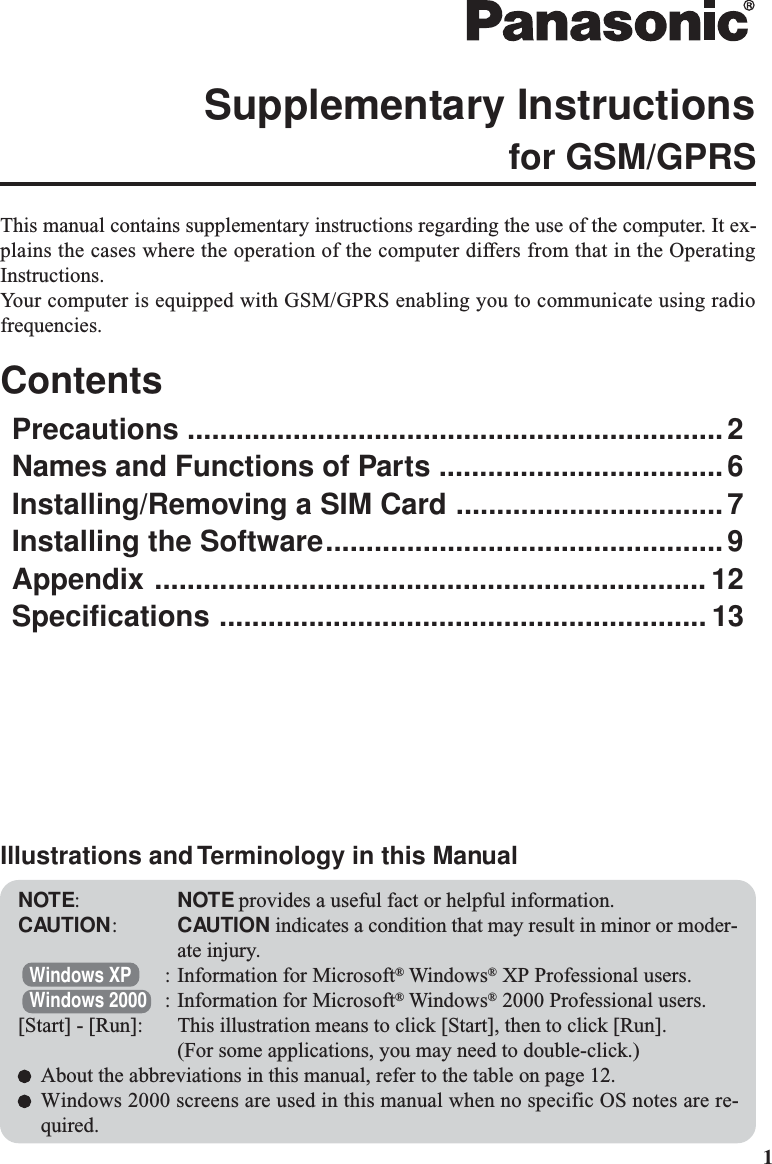 1This manual contains supplementary instructions regarding the use of the computer. It ex-plains the cases where the operation of the computer differs from that in the OperatingInstructions.Your computer is equipped with GSM/GPRS enabling you to communicate using radiofrequencies.ContentsPrecautions ..................................................................2Names and Functions of Parts ...................................6Installing/Removing a SIM Card .................................7Installing the Software.................................................9Appendix .................................................................... 12Specifications ............................................................ 13Supplementary Instructionsfor GSM/GPRSNOTE:NOTE provides a useful fact or helpful information.CAUTION:CAUTION indicates a condition that may result in minor or moder-ate injury.Windows XP : Information for Microsoft® Windows® XP Professional users.Windows 2000 : Information for Microsoft® Windows® 2000 Professional users.[Start] - [Run]: This illustration means to click [Start], then to click [Run].(For some applications, you may need to double-click.)About the abbreviations in this manual, refer to the table on page 12.Windows 2000 screens are used in this manual when no specific OS notes are re-quired.Illustrations and Terminology in this Manual