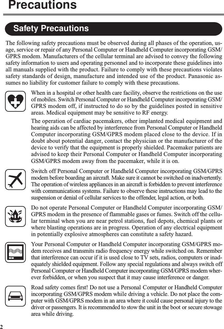 2The following safety precautions must be observed during all phases of the operation, us-age, service or repair of any Personal Computer or Handheld Computer incorporating GSM/GPRS modem. Manufacturers of the cellular terminal are advised to convey the followingsafety information to users and operating personnel and to incorporate these guidelines intoall manuals supplied with the product. Failure to comply with these precautions violatessafety standards of design, manufacture and intended use of the product. Panasonic as-sumes no liability for customer failure to comply with these precautions.When in a hospital or other health care facility, observe the restrictions on the useof mobiles. Switch Personal Computer or Handheld Computer incorporating GSM/GPRS modem off, if instructed to do so by the guidelines posted in sensitiveareas. Medical equipment may be sensitive to RF energy.The operation of cardiac pacemakers, other implanted medical equipment andhearing aids can be affected by interference from Personal Computer or HandheldComputer incorporating GSM/GPRS modem placed close to the device. If indoubt about potential danger, contact the physician or the manufacturer of thedevice to verify that the equipment is properly shielded. Pacemaker patients areadvised to keep their Personal Computer or Handheld Computer incorporatingGSM/GPRS modem away from the pacemaker, while it is on.Switch off Personal Computer or Handheld Computer incorporating GSM/GPRSmodem before boarding an aircraft. Make sure it cannot be switched on inadvertently.The operation of wireless appliances in an aircraft is forbidden to prevent interferencewith communications systems. Failure to observe these instructions may lead to thesuspension or denial of cellular services to the offender, legal action, or both.Do not operate Personal Computer or Handheld Computer incorporating GSM/GPRS modem in the presence of flammable gases or fumes. Switch off the cellu-lar terminal when you are near petrol stations, fuel depots, chemical plants orwhere blasting operations are in progress. Operation of any electrical equipmentin potentially explosive atmospheres can constitute a safety hazard.Your Personal Computer or Handheld Computer incorporating GSM/GPRS mo-dem receives and transmits radio frequency energy while switched on. Rememberthat interference can occur if it is used close to TV sets, radios, computers or inad-equately shielded equipment. Follow any special regulations and always switch offPersonal Computer or Handheld Computer incorporating GSM/GPRS modem wher-ever forbidden, or when you suspect that it may cause interference or danger.Road safety comes first! Do not use a Personal Computer or Handheld Computerincorporating GSM/GPRS modem while driving a vehicle. Do not place the com-puter with GSM/GPRS modem in an area where it could cause personal injury to thedriver or passengers. It is recommended to stow the unit in the boot or secure stowagearea while driving.Safety PrecautionsPrecautions