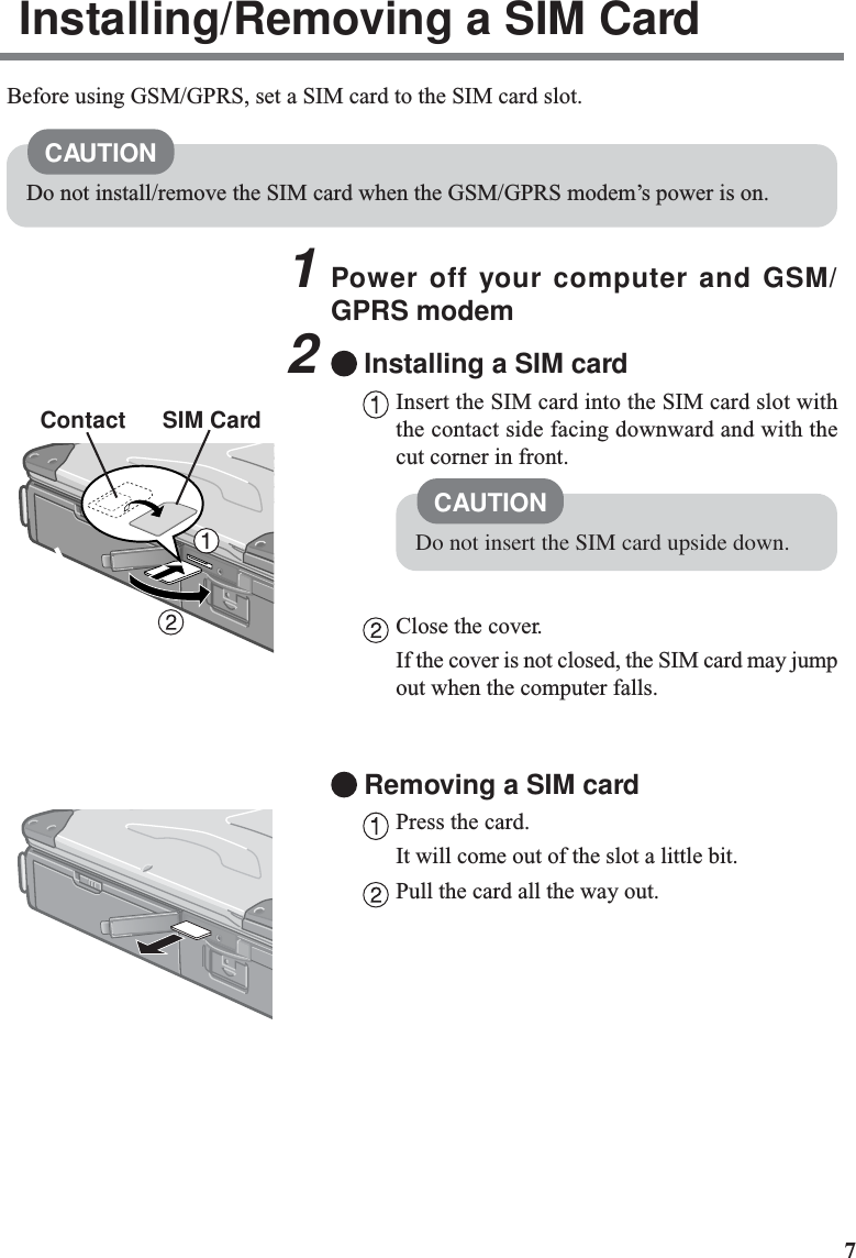71Power off your computer and GSM/GPRS modem2Installing a SIM cardInsert the SIM card into the SIM card slot withthe contact side facing downward and with thecut corner in front.Close the cover.If the cover is not closed, the SIM card may jumpout when the computer falls.Removing a SIM cardPress the card.It will come out of the slot a little bit.Pull the card all the way out.ContactCAUTIONDo not insert the SIM card upside down.Installing/Removing a SIM CardBefore using GSM/GPRS, set a SIM card to the SIM card slot.CAUTIONDo not install/remove the SIM card when the GSM/GPRS modem’s power is on.SIM Card