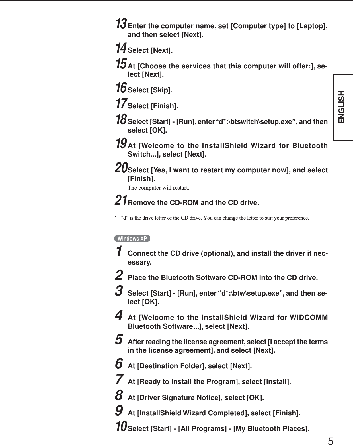 5ENGLISHWindows XP1Connect the CD drive (optional), and install the driver if nec-essary.2Place the Bluetooth Software CD-ROM into the CD drive.3Select [Start] - [Run], enter “d*:\btw\setup.exe”, and then se-lect [OK].4At [Welcome to the InstallShield Wizard for WIDCOMMBluetooth Software...], select [Next].5After reading the license agreement, select [I accept the termsin the license agreement], and select [Next].6At [Destination Folder], select [Next].7At [Ready to Install the Program], select [Install].8At [Driver Signature Notice], select [OK].9At [InstallShield Wizard Completed], select [Finish].10Select [Start] - [All Programs] - [My Bluetooth Places].13Enter the computer name, set [Computer type] to [Laptop],and then select [Next].14Select [Next].15At [Choose the services that this computer will offer:], se-lect [Next].16Select [Skip].17Select [Finish].18Select [Start] - [Run], enter “d*:\btswitch\setup.exe”, and thenselect [OK].19At [Welcome to the InstallShield Wizard for BluetoothSwitch...], select [Next].20Select [Yes, I want to restart my computer now], and select[Finish].The computer will restart.21Remove the CD-ROM and the CD drive.*“d” is the drive letter of the CD drive. You can change the letter to suit your preference.