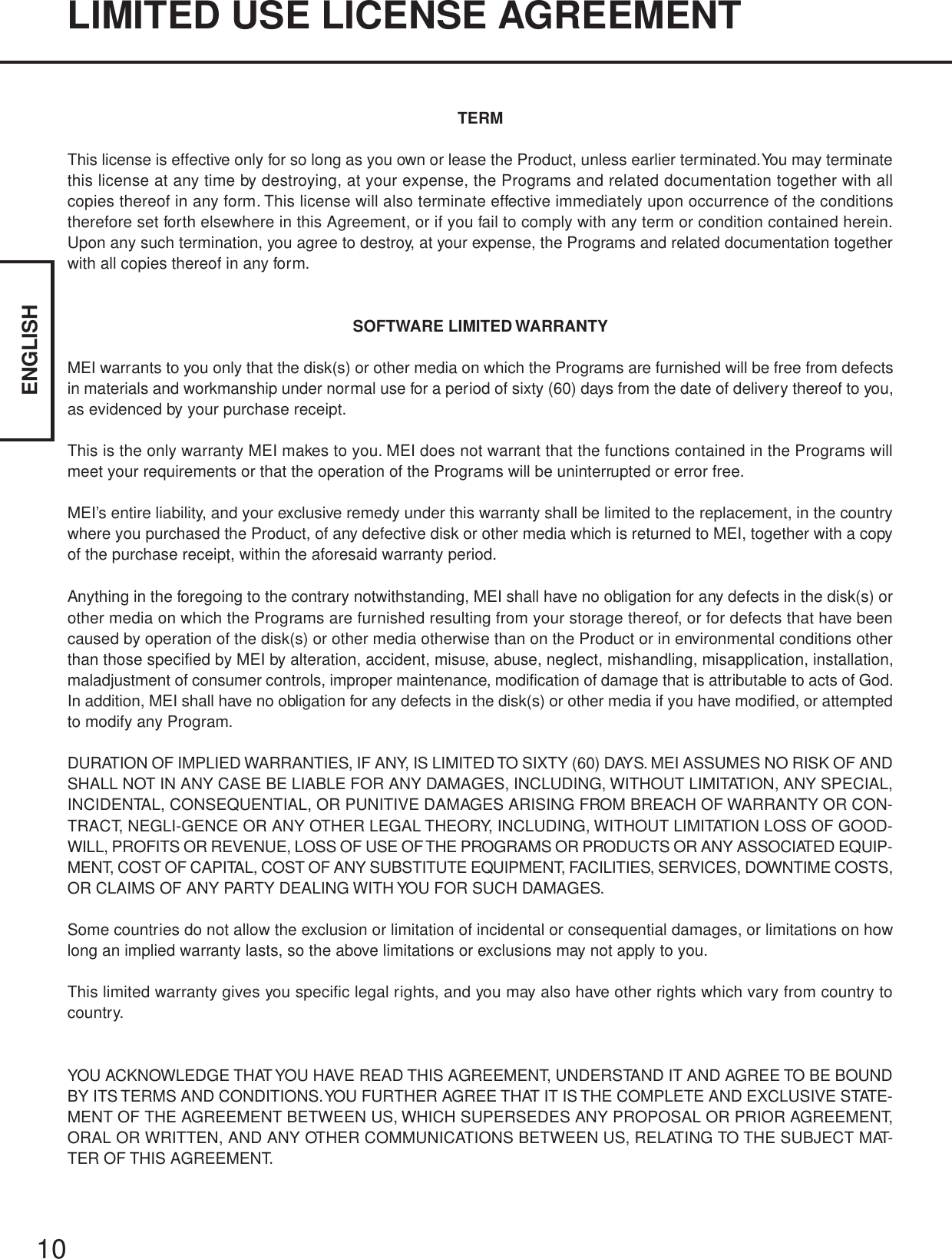 10ENGLISHLIMITED USE LICENSE AGREEMENTTERMThis license is effective only for so long as you own or lease the Product, unless earlier terminated. You may terminatethis license at any time by destroying, at your expense, the Programs and related documentation together with allcopies thereof in any form. This license will also terminate effective immediately upon occurrence of the conditionstherefore set forth elsewhere in this Agreement, or if you fail to comply with any term or condition contained herein.Upon any such termination, you agree to destroy, at your expense, the Programs and related documentation togetherwith all copies thereof in any form.SOFTWARE LIMITED WARRANTYMEI warrants to you only that the disk(s) or other media on which the Programs are furnished will be free from defectsin materials and workmanship under normal use for a period of sixty (60) days from the date of delivery thereof to you,as evidenced by your purchase receipt.This is the only warranty MEI makes to you. MEI does not warrant that the functions contained in the Programs willmeet your requirements or that the operation of the Programs will be uninterrupted or error free.MEI’s entire liability, and your exclusive remedy under this warranty shall be limited to the replacement, in the countrywhere you purchased the Product, of any defective disk or other media which is returned to MEI, together with a copyof the purchase receipt, within the aforesaid warranty period.Anything in the foregoing to the contrary notwithstanding, MEI shall have no obligation for any defects in the disk(s) orother media on which the Programs are furnished resulting from your storage thereof, or for defects that have beencaused by operation of the disk(s) or other media otherwise than on the Product or in environmental conditions otherthan those specified by MEI by alteration, accident, misuse, abuse, neglect, mishandling, misapplication, installation,maladjustment of consumer controls, improper maintenance, modification of damage that is attributable to acts of God.In addition, MEI shall have no obligation for any defects in the disk(s) or other media if you have modified, or attemptedto modify any Program.DURATION OF IMPLIED WARRANTIES, IF ANY, IS LIMITED TO SIXTY (60) DAYS. MEI ASSUMES NO RISK OF ANDSHALL NOT IN ANY CASE BE LIABLE FOR ANY DAMAGES, INCLUDING, WITHOUT LIMITATION, ANY SPECIAL,INCIDENTAL, CONSEQUENTIAL, OR PUNITIVE DAMAGES ARISING FROM BREACH OF WARRANTY OR CON-TRACT, NEGLI-GENCE OR ANY OTHER LEGAL THEORY, INCLUDING, WITHOUT LIMITATION LOSS OF GOOD-WILL, PROFITS OR REVENUE, LOSS OF USE OF THE PROGRAMS OR PRODUCTS OR ANY ASSOCIATED EQUIP-MENT, COST OF CAPITAL, COST OF ANY SUBSTITUTE EQUIPMENT, FACILITIES, SERVICES, DOWNTIME COSTS,OR CLAIMS OF ANY PARTY DEALING WITH YOU FOR SUCH DAMAGES.Some countries do not allow the exclusion or limitation of incidental or consequential damages, or limitations on howlong an implied warranty lasts, so the above limitations or exclusions may not apply to you.This limited warranty gives you specific legal rights, and you may also have other rights which vary from country tocountry.YOU ACKNOWLEDGE THAT YOU HAVE READ THIS AGREEMENT, UNDERSTAND IT AND AGREE TO BE BOUNDBY ITS TERMS AND CONDITIONS. YOU FURTHER AGREE THAT IT IS THE COMPLETE AND EXCLUSIVE STATE-MENT OF THE AGREEMENT BETWEEN US, WHICH SUPERSEDES ANY PROPOSAL OR PRIOR AGREEMENT,ORAL OR WRITTEN, AND ANY OTHER COMMUNICATIONS BETWEEN US, RELATING TO THE SUBJECT MAT-TER OF THIS AGREEMENT.