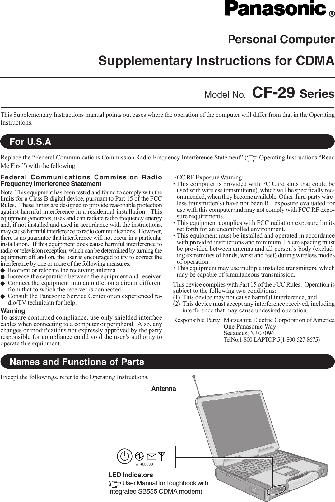 Personal ComputerSupplementary Instructions for CDMAThis Supplementary Instructions manual points out cases where the operation of the computer will differ from that in the OperatingInstructions.®Model No. CF-29 SeriesReplace the “Federal Communications Commission Radio Frequency Interference Statement” (  Operating Instructions “ReadMe First”) with the following.For U.S.ANames and Functions of PartsFederal Communications Commission RadioFrequency Interference StatementNote: This equipment has been tested and found to comply with thelimits for a Class B digital device, pursuant to Part 15 of the FCCRules.  These limits are designed to provide reasonable protectionagainst harmful interference in a residential installation.  Thisequipment generates, uses and can radiate radio frequency energyand, if not installed and used in accordance with the instructions,may cause harmful interference to radio communications.  However,there is no guarantee that interference will not occur in a particularinstallation.  If this equipment does cause harmful interference toradio or television reception, which can be determined by turning theequipment off and on, the user is encouraged to try to correct theinterference by one or more of the following measures:Reorient or relocate the receiving antenna.Increase the separation between the equipment and receiver.Connect the equipment into an outlet on a circuit differentfrom that to which the receiver is connected.Consult the Panasonic Service Center or an experienced ra-dio/TV technician for help.WarningTo assure continued compliance, use only shielded interfacecables when connecting to a computer or peripheral.  Also, anychanges or modifications not expressly approved by the partyresponsible for compliance could void the user’s authority tooperate this equipment.FCC RF Exposure Warning:• This computer is provided with PC Card slots that could beused with wireless transmitter(s), which will be specifically rec-ommended, when they become available. Other third-party wire-less transmitter(s) have not been RF exposure evaluated foruse with this computer and may not comply with FCC RF expo-sure requirements.• This equipment complies with FCC radiation exposure limitsset forth for an uncontrolled environment.• This equipment must be installed and operated in accordancewith provided instructions and minimum 1.5 cm spacing mustbe provided between antenna and all person’s body (exclud-ing extremities of hands, wrist and feet) during wireless modesof operation.• This equipment may use multiple installed transmitters, whichmay be capable of simultaneous transmission.This device complies with Part 15 of the FCC Rules.  Operation issubject to the following two conditions:(1) This device may not cause harmful interference, and(2) This device must accept any interference received, includinginterference that may cause undesired operation.Responsible Party: Matsushita Electric Corporation of AmericaOne Panasonic WaySecaucus, NJ 07094Tel No:1-800-LAPTOP-5 (1-800-527-8675)Except the followings, refer to the Operating Instructions.AntennaLED Indicators( User Manual for Toughbook withintegrated SB555 CDMA modem)