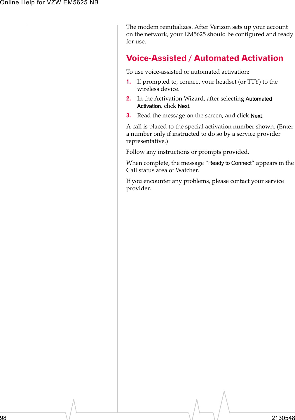 Online Help for VZW EM5625 NB98 2130548The modem reinitializes. After Verizon sets up your account on the network, your EM5625 should be configured and ready for use.Voice-Assisted / Automated ActivationTo use voice-assisted or automated activation:1. If prompted to, connect your headset (or TTY) to the wireless device.2. In the Activation Wizard, after selecting Automated Activation, click Next.3. Read the message on the screen, and click Next.A call is placed to the special activation number shown. (Enter a number only if instructed to do so by a service provider representative.)Follow any instructions or prompts provided.When complete, the message “Ready to Connect” appears in the Call status area of Watcher.If you encounter any problems, please contact your service provider.