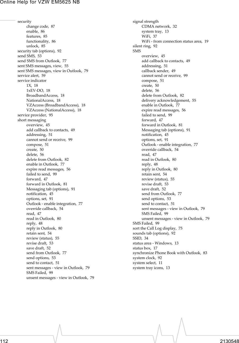 Online Help for VZW EM5625 NB112 2130548securitychange code,  87enable,  86features,  85functionality,  86unlock,  85security tab (options),  92send SMS,  53send SMS from Outlook,  77sent SMS messages, view,  55sent SMS messages, view in Outlook,  79service alert,  59service indicator1X,  181xEV-DO,  18BroadbandAccess,  18NationalAccess,  18VZAccess (BroadbandAccess),  18VZAccess (NationalAccess),  18service provider,  95short messagingoverview,  45add callback to contacts,  49addressing,  51cannot send or receive,  99compose,  51create,  50delete,  56delete from Outlook,  82enable in Outlook,  77expire read messages,  56failed to send,  99forward,  47forward in Outlook,  81Messaging tab (options),  91notification,  45options, set,  91Outlook - enable integration,  77override callback,  54read,  47read in Outlook,  80reply,  48reply in Outlook,  80retain sent,  54review (status),  55revise draft,  53save draft,  52send from Outlook,  77send options,  53send to contact,  51sent messages - view in Outlook,  79SMS Failed,  99unsent messages - view in Outlook,  79signal strengthCDMA network,  32system tray,  13WiFi,  37WiFi - from connection status area,  19silent ring,  92SMSoverview,  45add callback to contacts,  49addressing,  51callback sender,  49cannot send or receive,  99compose,  51create,  50delete,  56delete from Outlook,  82delivery acknowledgement,  55enable in Outlook,  77expire read messages,  56failed to send,  99forward,  47forward in Outlook,  81Messaging tab (options),  91notification,  45options, set,  91Outlook - enable integration,  77override callback,  54read,  47read in Outlook,  80reply,  48reply in Outlook,  80retain sent,  54review (status),  55revise draft,  53save draft,  52send from Outlook,  77send options,  53send to contact,  51sent messages - view in Outlook,  79SMS Failed,  99unsent messages - view in Outlook,  79SMS Failed,  99sort the Call Log display,  75sounds tab (options),  92SSID,  34status area - Windows,  13status box,  17synchronize Phone Book with Outlook,  83system clock,  92system select,  11system tray icons,  13