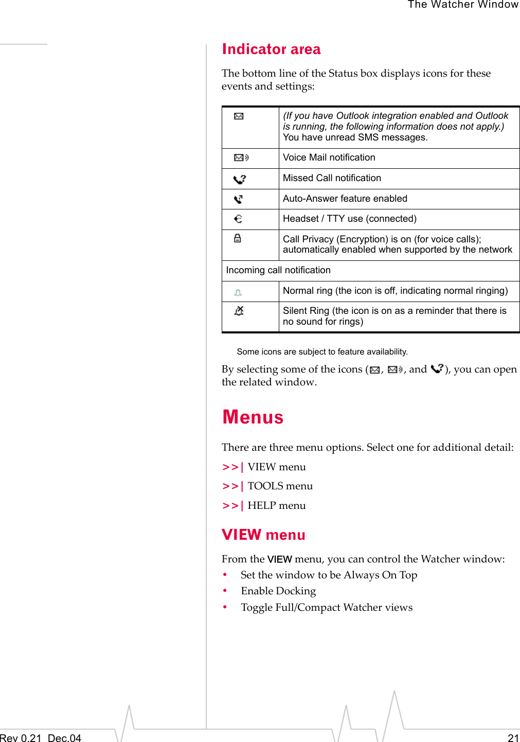 The Watcher WindowRev 0.21  Dec.04 21Indicator areaThe bottom line of the Status box displays icons for these events and settings: Some icons are subject to feature availability.By selecting some of the icons ( ,  , and  ), you can open the related window.MenusThere are three menu options. Select one for additional detail:&gt;&gt;| VIEW menu&gt;&gt;| TOOLS menu&gt;&gt;| HELP menuVIEW menuFrom the VIEW menu, you can control the Watcher window:•Set the window to be Always On Top•Enable Docking•Toggle Full/Compact Watcher views(If you have Outlook integration enabled and Outlook is running, the following information does not apply.)You have unread SMS messages.Voice Mail notificationMissed Call notificationAuto-Answer feature enabledHeadset / TTY use (connected)Call Privacy (Encryption) is on (for voice calls); automatically enabled when supported by the networkIncoming call notificationNormal ring (the icon is off, indicating normal ringing)Silent Ring (the icon is on as a reminder that there is no sound for rings)