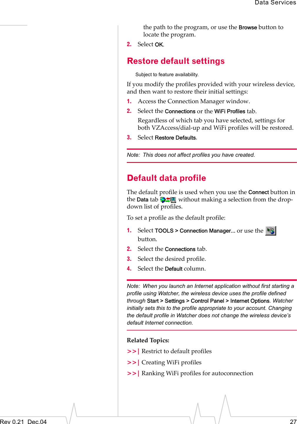 Data ServicesRev 0.21  Dec.04 27the path to the program, or use the Browse button to locate the program.2. Select OK.Restore default settingsSubject to feature availability.If you modify the profiles provided with your wireless device, and then want to restore their initial settings:1. Access the Connection Manager window.2. Select the Connections or the WiFi Profiles tab.Regardless of which tab you have selected, settings for both VZAccess/dial-up and WiFi profiles will be restored.3. Select Restore Defaults.Note: This does not affect profiles you have created.Default data profileThe default profile is used when you use the Connect button in the Data tab   without making a selection from the drop-down list of profiles.To set a profile as the default profile:1. Select TOOLS &gt; Connection Manager... or use the   button.2. Select the Connections tab.3. Select the desired profile.4. Select the Default column.Note: When you launch an Internet application without first starting a profile using Watcher, the wireless device uses the profile defined through Start &gt; Settings &gt; Control Panel &gt; Internet Options. Watcher initially sets this to the profile appropriate to your account. Changing the default profile in Watcher does not change the wireless device’s default Internet connection.Related Topics:&gt;&gt;| Restrict to default profiles&gt;&gt;| Creating WiFi profiles&gt;&gt;| Ranking WiFi profiles for autoconnection