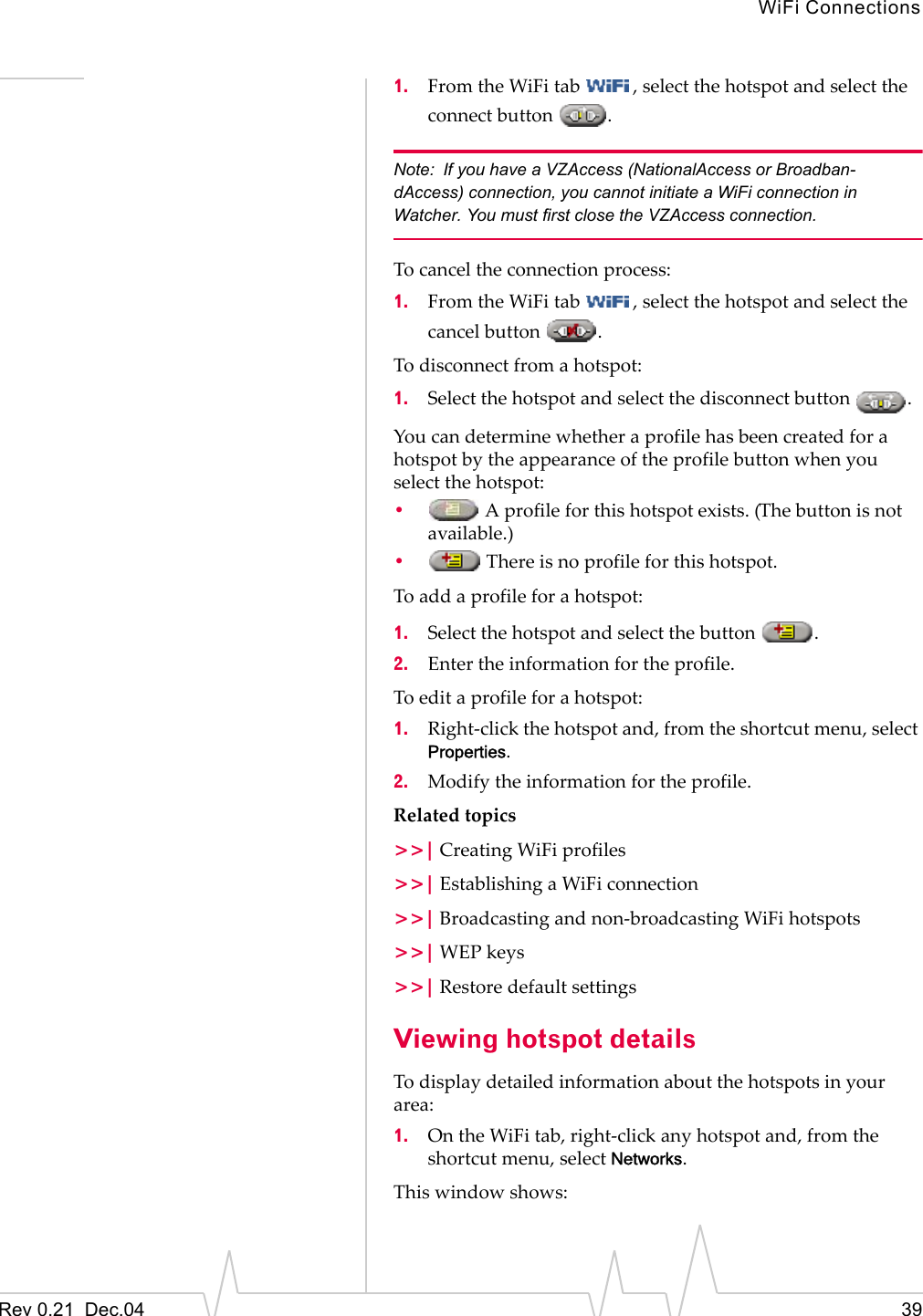 WiFi ConnectionsRev 0.21  Dec.04 391. From the WiFi tab  , select the hotspot and select the connect button  .Note: If you have a VZAccess (NationalAccess or Broadban-dAccess) connection, you cannot initiate a WiFi connection in Watcher. You must first close the VZAccess connection.To cancel the connection process:1. From the WiFi tab  , select the hotspot and select the cancel button  .To disconnect from a hotspot:1. Select the hotspot and select the disconnect button  .You can determine whether a profile has been created for a hotspot by the appearance of the profile button when you select the hotspot:• A profile for this hotspot exists. (The button is not available.)• There is no profile for this hotspot.To add a profile for a hotspot:1. Select the hotspot and select the button  .2. Enter the information for the profile.To edit a profile for a hotspot:1. Right-click the hotspot and, from the shortcut menu, select Properties.2. Modify the information for the profile.Related topics&gt;&gt;| Creating WiFi profiles&gt;&gt;| Establishing a WiFi connection&gt;&gt;| Broadcasting and non-broadcasting WiFi hotspots&gt;&gt;| WEP keys&gt;&gt;| Restore default settingsViewing hotspot detailsTo display detailed information about the hotspots in your area:1. On the WiFi tab, right-click any hotspot and, from the shortcut menu, select Networks.This window shows: