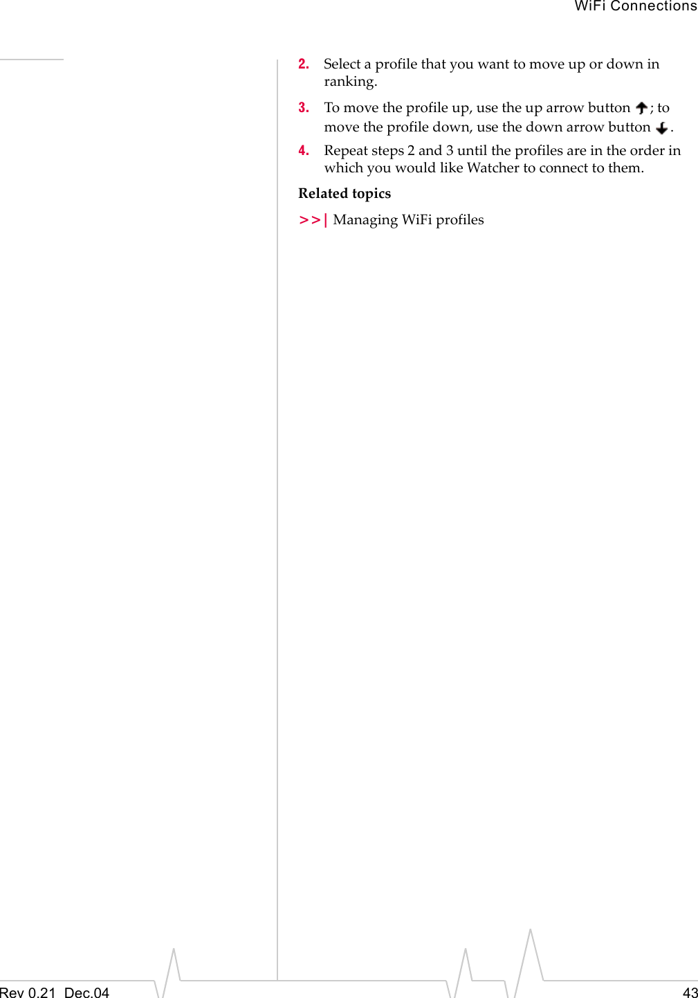 WiFi ConnectionsRev 0.21  Dec.04 432. Select a profile that you want to move up or down in ranking.3. To move the profile up, use the up arrow button  ; to move the profile down, use the down arrow button  .4. Repeat steps 2 and 3 until the profiles are in the order in which you would like Watcher to connect to them.Related topics&gt;&gt;| Managing WiFi profiles