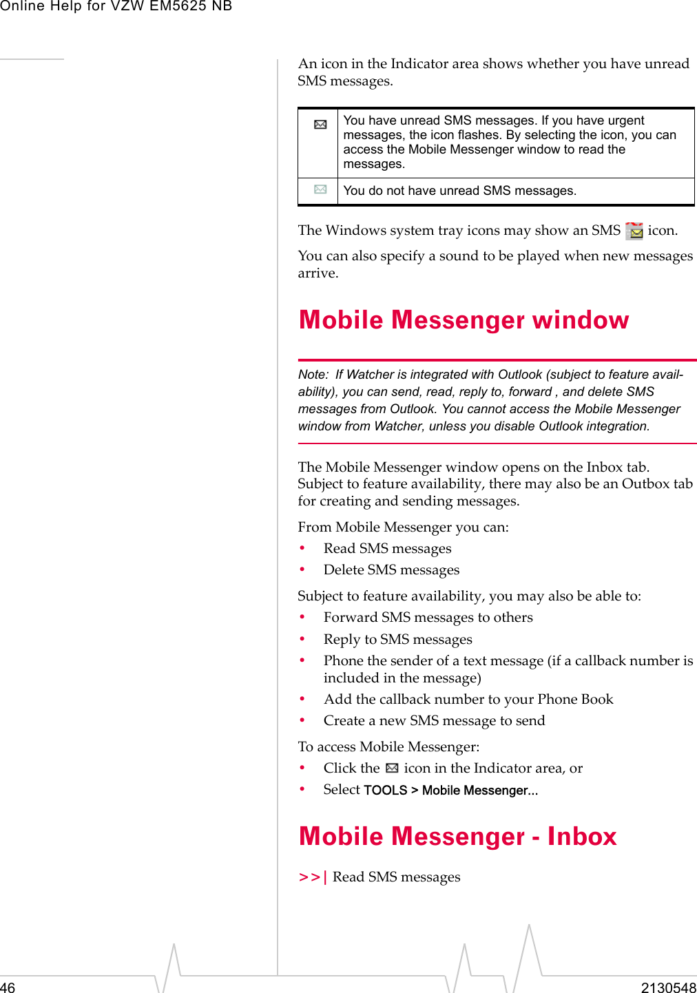 Online Help for VZW EM5625 NB46 2130548An icon in the Indicator area shows whether you have unread SMS messages.The Windows system tray icons may show an SMS   icon.You can also specify a sound to be played when new messages arrive.Mobile Messenger window Note: If Watcher is integrated with Outlook (subject to feature avail-ability), you can send, read, reply to, forward , and delete SMS messages from Outlook. You cannot access the Mobile Messenger window from Watcher, unless you disable Outlook integration.The Mobile Messenger window opens on the Inbox tab. Subject to feature availability, there may also be an Outbox tab for creating and sending messages.From Mobile Messenger you can:•Read SMS messages•Delete SMS messagesSubject to feature availability, you may also be able to:•Forward SMS messages to others•Reply to SMS messages•Phone the sender of a text message (if a callback number is included in the message)•Add the callback number to your Phone Book•Create a new SMS message to sendTo access Mobile Messenger:•Click the   icon in the Indicator area, or•Select TOOLS &gt; Mobile Messenger...Mobile Messenger - Inbox&gt;&gt;| Read SMS messagesYou have unread SMS messages. If you have urgent messages, the icon flashes. By selecting the icon, you can access the Mobile Messenger window to read the messages.You do not have unread SMS messages.