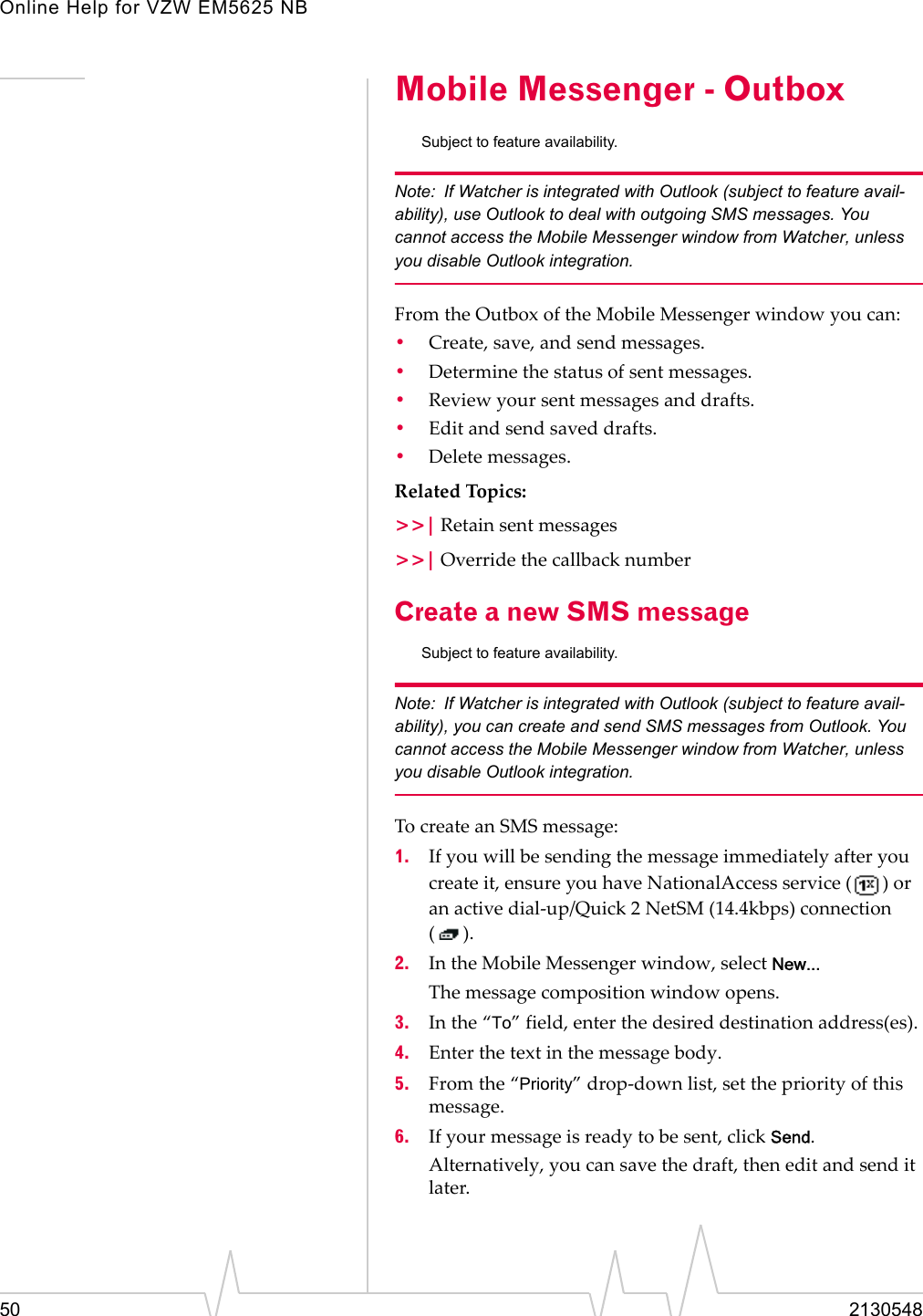 Online Help for VZW EM5625 NB50 2130548Mobile Messenger - OutboxSubject to feature availability.Note: If Watcher is integrated with Outlook (subject to feature avail-ability), use Outlook to deal with outgoing SMS messages. You cannot access the Mobile Messenger window from Watcher, unless you disable Outlook integration.From the Outbox of the Mobile Messenger window you can:•Create, save, and send messages.•Determine the status of sent messages.•Review your sent messages and drafts.•Edit and send saved drafts.•Delete messages.Related Topics:&gt;&gt;| Retain sent messages&gt;&gt;| Override the callback numberCreate a new SMS messageSubject to feature availability.Note: If Watcher is integrated with Outlook (subject to feature avail-ability), you can create and send SMS messages from Outlook. You cannot access the Mobile Messenger window from Watcher, unless you disable Outlook integration.To create an SMS message:1. If you will be sending the message immediately after you create it, ensure you have NationalAccess service ( ) or an active dial-up/Quick 2 NetSM (14.4kbps) connection ().2. In the Mobile Messenger window, select New...The message composition window opens.3. In the “To” field, enter the desired destination address(es).4. Enter the text in the message body.5. From the “Priority” drop-down list, set the priority of this message.6. If your message is ready to be sent, click Send.Alternatively, you can save the draft, then edit and send it later.