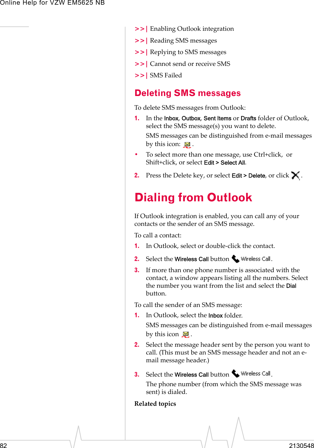 Online Help for VZW EM5625 NB82 2130548&gt;&gt;| Enabling Outlook integration&gt;&gt;| Reading SMS messages&gt;&gt;| Replying to SMS messages&gt;&gt;| Cannot send or receive SMS&gt;&gt;| SMS FailedDeleting SMS messagesTo delete SMS messages from Outlook:1. In the Inbox, Outbox, Sent Items or Drafts folder of Outlook, select the SMS message(s) you want to delete.SMS messages can be distinguished from e-mail messages by this icon:  .•To select more than one message, use Ctrl+click,  or Shift+click, or select Edit &gt; Select All.2. Press the Delete key, or select Edit &gt; Delete, or click  .Dialing from OutlookIf Outlook integration is enabled, you can call any of your contacts or the sender of an SMS message.To call a contact:1. In Outlook, select or double-click the contact.2. Select the Wireless Call button  .3. If more than one phone number is associated with the contact, a window appears listing all the numbers. Select the number you want from the list and select the Dial button.To call the sender of an SMS message:1. In Outlook, select the Inbox folder.SMS messages can be distinguished from e-mail messages by this icon  .2. Select the message header sent by the person you want to call. (This must be an SMS message header and not an e-mail message header.)3. Select the Wireless Call button  .The phone number (from which the SMS message was sent) is dialed.Related topics