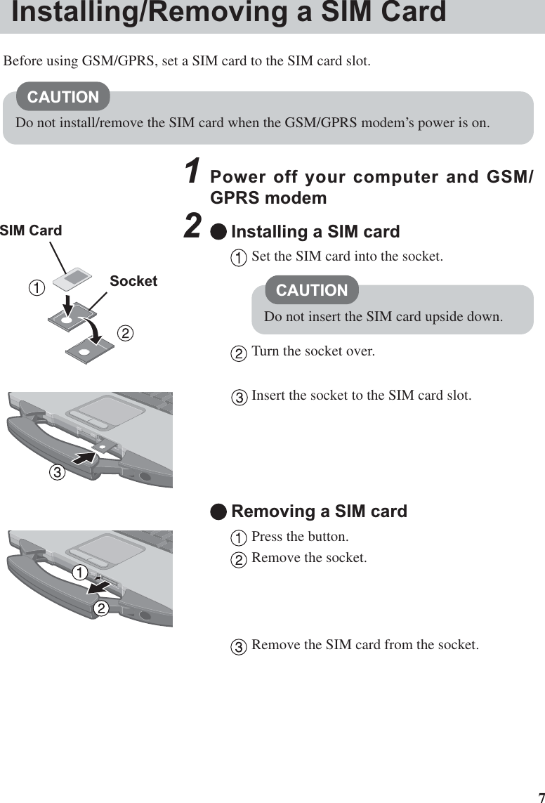 71Power off your computer and GSM/GPRS modem2Installing a SIM cardSet the SIM card into the socket.Turn the socket over.Insert the socket to the SIM card slot.Removing a SIM cardPress the button.Remove the socket.Remove the SIM card from the socket.CAUTIONDo not insert the SIM card upside down.Installing/Removing a SIM CardBefore using GSM/GPRS, set a SIM card to the SIM card slot.CAUTIONDo not install/remove the SIM card when the GSM/GPRS modem’s power is on.SIM CardSocket