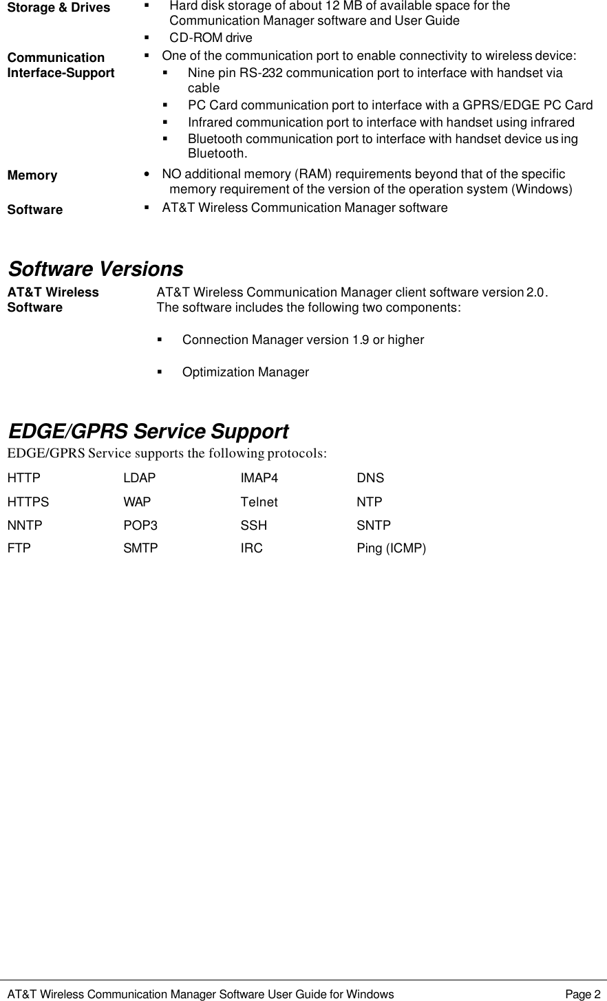   AT&amp;T Wireless Communication Manager Software User Guide for Windows    Page 2  Storage &amp; Drives § Hard disk storage of about 12 MB of available space for the Communication Manager software and User Guide § CD-ROM drive Communication Interface-Support § One of the communication port to enable connectivity to wireless device: § Nine pin RS-232 communication port to interface with handset via cable § PC Card communication port to interface with a GPRS/EDGE PC Card § Infrared communication port to interface with handset using infrared § Bluetooth communication port to interface with handset device us ing Bluetooth. Memory • NO additional memory (RAM) requirements beyond that of the specific memory requirement of the version of the operation system (Windows)  Software § AT&amp;T Wireless Communication Manager software  Software Versions AT&amp;T Wireless Communication Manager client software version 2.0.  The software includes the following two components: § Connection Manager version 1.9 or higher AT&amp;T Wireless Software § Optimization Manager   EDGE/GPRS Service Support EDGE/GPRS Service supports the following protocols: HTTP LDAP IMAP4 DNS HTTPS WAP Telnet NTP NNTP POP3 SSH SNTP FTP SMTP IRC Ping (ICMP)  