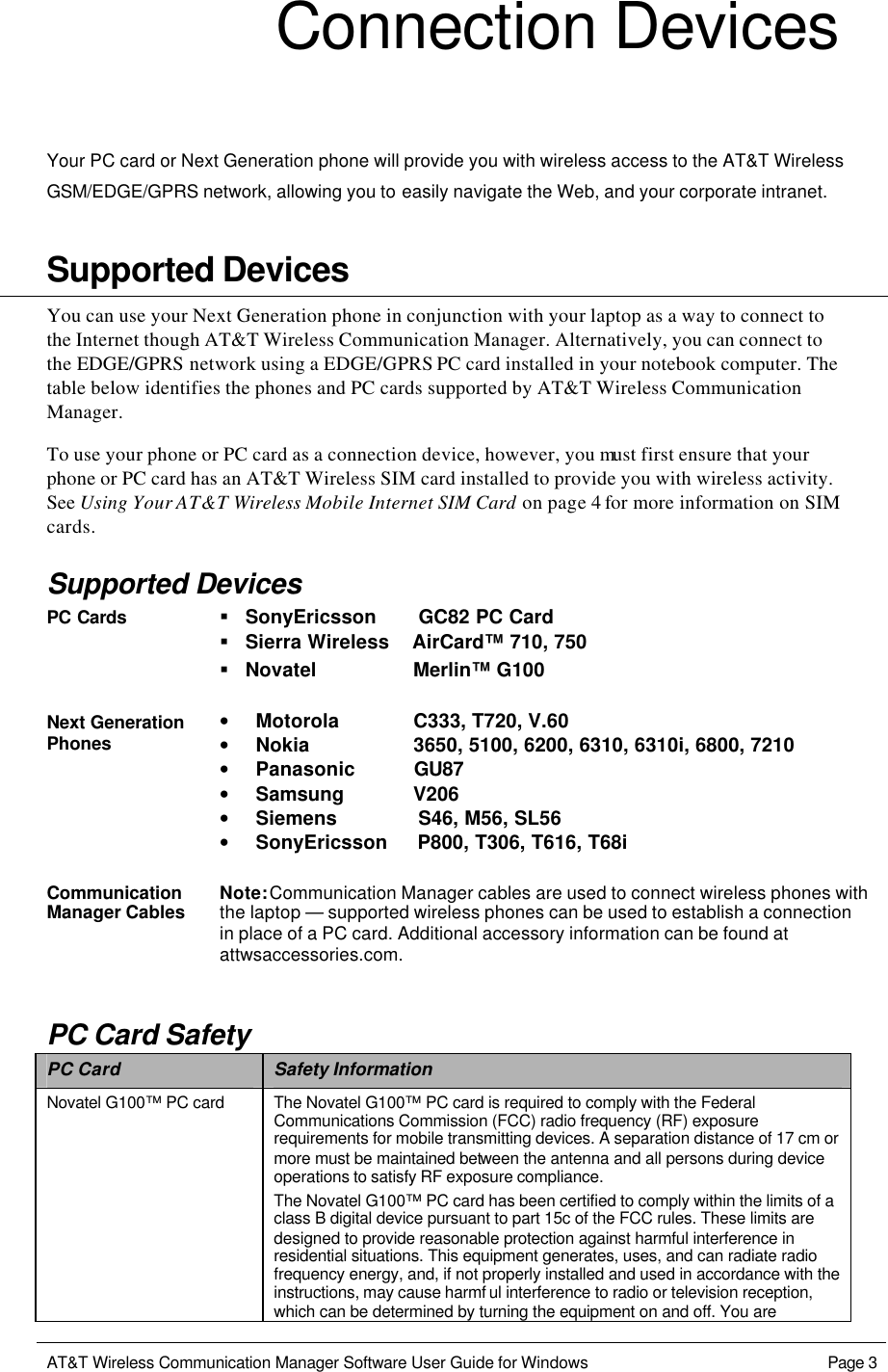   AT&amp;T Wireless Communication Manager Software User Guide for Windows    Page 3  Connection Devices  Your PC card or Next Generation phone will provide you with wireless access to the AT&amp;T Wireless GSM/EDGE/GPRS network, allowing you to easily navigate the Web, and your corporate intranet.    Supported Devices You can use your Next Generation phone in conjunction with your laptop as a way to connect to the Internet though AT&amp;T Wireless Communication Manager. Alternatively, you can connect to the EDGE/GPRS network using a EDGE/GPRS PC card installed in your notebook computer. The table below identifies the phones and PC cards supported by AT&amp;T Wireless Communication Manager.  To use your phone or PC card as a connection device, however, you must first ensure that your phone or PC card has an AT&amp;T Wireless SIM card installed to provide you with wireless activity. See Using Your AT&amp;T Wireless Mobile Internet SIM Card on page 4 for more information on SIM cards. Supported Devices PC Cards § SonyEricsson       GC82 PC Card  § Sierra Wireless    AirCard™ 710, 750  § Novatel                 Merlin™ G100  Next Generation Phones • Motorola             C333, T720, V.60 • Nokia                  3650, 5100, 6200, 6310, 6310i, 6800, 7210 • Panasonic          GU87 • Samsung            V206 • Siemens              S46, M56, SL56 • SonyEricsson     P800, T306, T616, T68i  Communication Manager Cables Note: Communication Manager cables are used to connect wireless phones with the laptop — supported wireless phones can be used to establish a connection in place of a PC card. Additional accessory information can be found at attwsaccessories.com. PC Card Safety PC Card Safety Information Novatel G100™ PC card The Novatel G100™ PC card is required to comply with the Federal Communications Commission (FCC) radio frequency (RF) exposure requirements for mobile transmitting devices. A separation distance of 17 cm or more must be maintained between the antenna and all persons during device operations to satisfy RF exposure compliance. The Novatel G100™ PC card has been certified to comply within the limits of a class B digital device pursuant to part 15c of the FCC rules. These limits are designed to provide reasonable protection against harmful interference in residential situations. This equipment generates, uses, and can radiate radio frequency energy, and, if not properly installed and used in accordance with the instructions, may cause harmf ul interference to radio or television reception, which can be determined by turning the equipment on and off. You are 