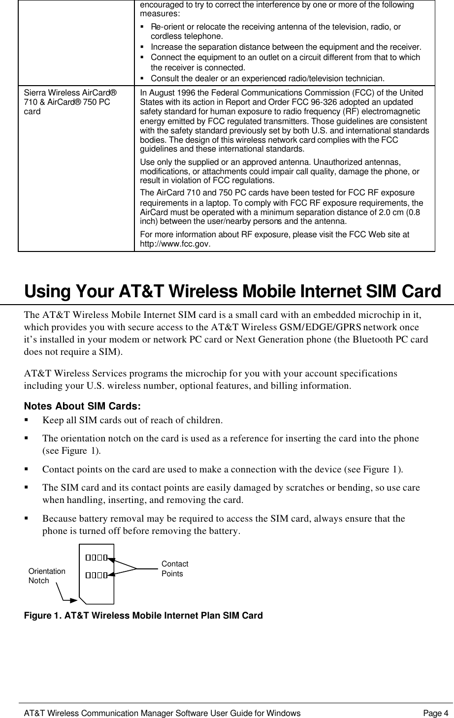   AT&amp;T Wireless Communication Manager Software User Guide for Windows    Page 4  encouraged to try to correct the interference by one or more of the following measures: § Re-orient or relocate the receiving antenna of the television, radio, or cordless telephone. § Increase the separation distance between the equipment and the receiver. § Connect the equipment to an outlet on a circuit different from that to which the receiver is connected. § Consult the dealer or an experienced radio/television technician. Sierra Wireless AirCard® 710 &amp; AirCard® 750 PC card In August 1996 the Federal Communications Commission (FCC) of the United States with its action in Report and Order FCC 96-326 adopted an updated safety standard for human exposure to radio frequency (RF) electromagnetic energy emitted by FCC regulated transmitters. Those guidelines are consistent with the safety standard previously set by both U.S. and international standards bodies. The design of this wireless network card complies with the FCC guidelines and these international standards. Use only the supplied or an approved antenna. Unauthorized antennas, modifications, or attachments could impair call quality, damage the phone, or result in violation of FCC regulations. The AirCard 710 and 750 PC cards have been tested for FCC RF exposure requirements in a laptop. To comply with FCC RF exposure requirements, the AirCard must be operated with a minimum separation distance of 2.0 cm (0.8 inch) between the user/nearby persons and the antenna. For more information about RF exposure, please visit the FCC Web site at http://www.fcc.gov.     Using Your AT&amp;T Wireless Mobile Internet SIM Card The AT&amp;T Wireless Mobile Internet SIM card is a small card with an embedded microchip in it, which provides you with secure access to the AT&amp;T Wireless GSM/EDGE/GPRS network once it’s installed in your modem or network PC card or Next Generation phone (the Bluetooth PC card does not require a SIM). AT&amp;T Wireless Services programs the microchip for you with your account specifications including your U.S. wireless number, optional features, and billing information. Notes About SIM Cards: § Keep all SIM cards out of reach of children. § The orientation notch on the card is used as a reference for inserting the card into the phone (see Figure 1). § Contact points on the card are used to make a connection with the device (see Figure 1). § The SIM card and its contact points are easily damaged by scratches or bending, so use care when handling, inserting, and removing the card. § Because battery removal may be required to access the SIM card, always ensure that the phone is turned off before removing the battery. ContactPointsOrientationNotch Figure 1. AT&amp;T Wireless Mobile Internet Plan SIM Card 