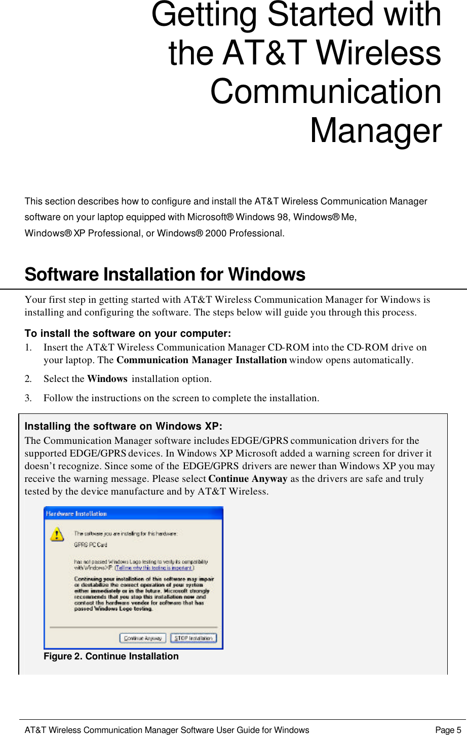  AT&amp;T Wireless Communication Manager Software User Guide for Windows    Page 5  Getting Started with the AT&amp;T Wireless Communication Manager  This section describes how to configure and install the AT&amp;T Wireless Communication Manager software on your laptop equipped with Microsoft® Windows 98, Windows® Me,  Windows® XP Professional, or Windows® 2000 Professional.    Software Installation for Windows Your first step in getting started with AT&amp;T Wireless Communication Manager for Windows is installing and configuring the software. The steps below will guide you through this process. To install the software on your computer: 1. Insert the AT&amp;T Wireless Communication Manager CD-ROM into the CD-ROM drive on your laptop. The Communication Manager Installation window opens automatically. 2. Select the Windows  installation option. 3. Follow the instructions on the screen to complete the installation.  Installing the software on Windows XP: The Communication Manager software includes EDGE/GPRS communication drivers for the supported EDGE/GPRS devices. In Windows XP Microsoft added a warning screen for driver it doesn’t recognize. Since some of the EDGE/GPRS drivers are newer than Windows XP you may receive the warning message. Please select Continue Anyway as the drivers are safe and truly tested by the device manufacture and by AT&amp;T Wireless.  Figure 2. Continue Installation 