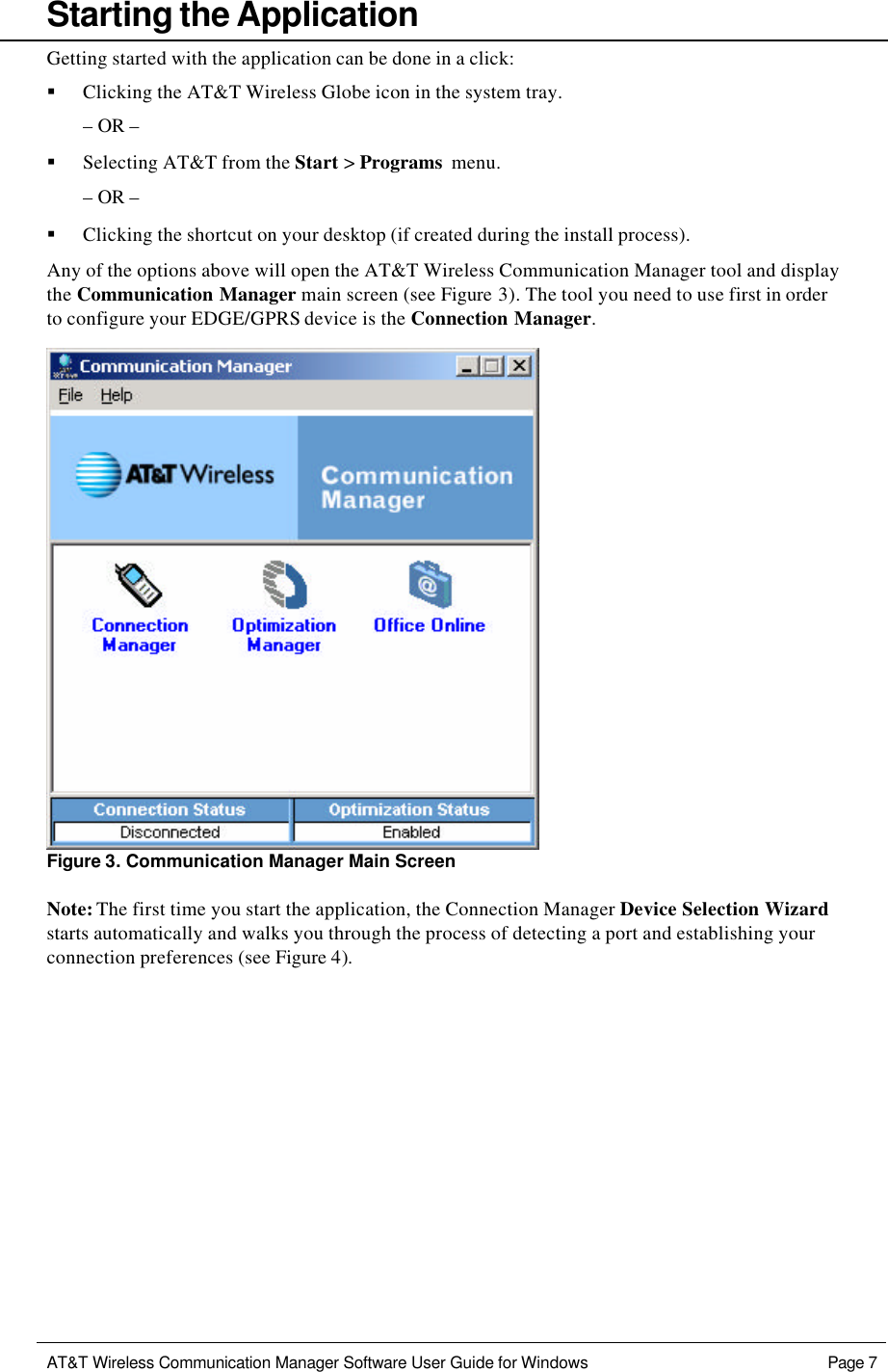   AT&amp;T Wireless Communication Manager Software User Guide for Windows    Page 7     Starting the Application Getting started with the application can be done in a click: § Clicking the AT&amp;T Wireless Globe icon in the system tray. – OR – § Selecting AT&amp;T from the Start &gt; Programs menu. – OR – § Clicking the shortcut on your desktop (if created during the install process). Any of the options above will open the AT&amp;T Wireless Communication Manager tool and display the Communication Manager main screen (see Figure 3). The tool you need to use first in order to configure your EDGE/GPRS device is the Connection Manager.  Figure 3. Communication Manager Main Screen Note: The first time you start the application, the Connection Manager Device Selection Wizard starts automatically and walks you through the process of detecting a port and establishing your connection preferences (see Figure 4).  