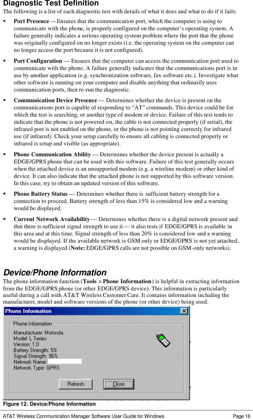   AT&amp;T Wireless Communication Manager Software User Guide for Windows    Page 16  Diagnostic Test Definition The following is a list of each diagnostic test with details of what it does and what to do if it fails: § Port Presence —Ensures that the communication port, which the computer is using to communicate with the phone, is properly configured on the computer’s operating system. A failure generally indicates a serious operating system problem where the port that the phone was originally configured on no longer exists (i.e. the operating system on the computer can no longer access the port because it is not configured).  § Port Configuration — Ensures that the computer can access the communication port used to communicate with the phone. A failure generally indicates that the communications port is in use by another application (e.g. synchronization software, fax software etc.). Investigate what other software is running on your computer and disable anything that ordinarily uses communication ports, then re-run the diagnostic.  § Communication Device Presence — Determines whether the device is present on the communications port is capable of responding to “AT” commands. This device could be for which the test is searching, or another type of modem or device. Failure of this test tends to indicate that the phone is not powered on, the cable is not connected properly (if serial), the infrared port is not enabled on the phone, or the phone is not pointing correctly for infrared use (if infrared). Check your setup carefully to ensure all cabling is connected properly or infrared is setup and visible (as appropriate).  § Phone Communication Ability — Determines whether the device present is actually a EDGE/GPRS phone that can be used with this software. Failure of this test generally occurs when the attached device is an unsupported modem (e.g. a wireline modem) or other kind of device. It can also indicate that the attached phone is not supported by this software version. In this case, try to obtain an updated version of this software.  § Phone Battery Status — Determines whether there is  sufficient battery strength for a connection to proceed. Battery strength of less than 15% is considered low and a warning would be displayed.  § Current Network Availability — Determines whether there is a digital network present and that there is sufficient signal strength to use it — it also tests if EDGE/GPRS is available in this area and at this time. Signal strength of less than 20% is considered low and a warning would be displayed. If the available network is GSM only or EDGE/GPRS is not yet attached, a warning is displayed (Note: EDGE/GPRS calls are not possible on GSM-only networks).  Device/Phone Information The phone information function (Tools &gt; Phone Information) is helpful in extracting information from the EDGE/GPRS phone (or other EDGE/GPRS device). This information is particularly useful during a call with AT&amp;T Wireless Customer Care. It contains information including the manufacturer, model and software versions of the phone (or other device) being used.  Figure 12. Device/Phone Information 