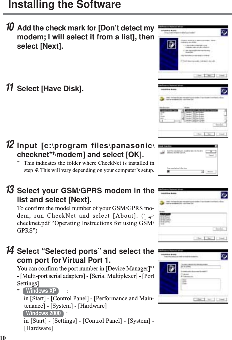 10Installing the Software10Add the check mark for [Don’t detect mymodem; I will select it from a list], thenselect [Next].11Select [Have Disk].12Input [c:\program files\panasonic\checknet*1\modem] and select [OK].*1This indicates the folder where CheckNet is installed instep 4. This will vary depending on your computer’s setup.13Select your GSM/GPRS modem in thelist and select [Next].To confirm the model number of your GSM/GPRS mo-dem, run CheckNet and select [About]. (checknet.pdf “Operating Instructions for using GSM/GPRS”)14Select “Selected ports” and select thecom port for Virtual Port 1.You can confirm the port number in [Device Manager]*1- [Multi-port serial adapters] - [Serial Multiplexer] - [PortSettings].*1Windows XP :in [Start] - [Control Panel] - [Performance and Main-tenance] - [System] - [Hardware]Windows 2000 :in [Start] - [Settings] - [Control Panel] - [System] -[Hardware]