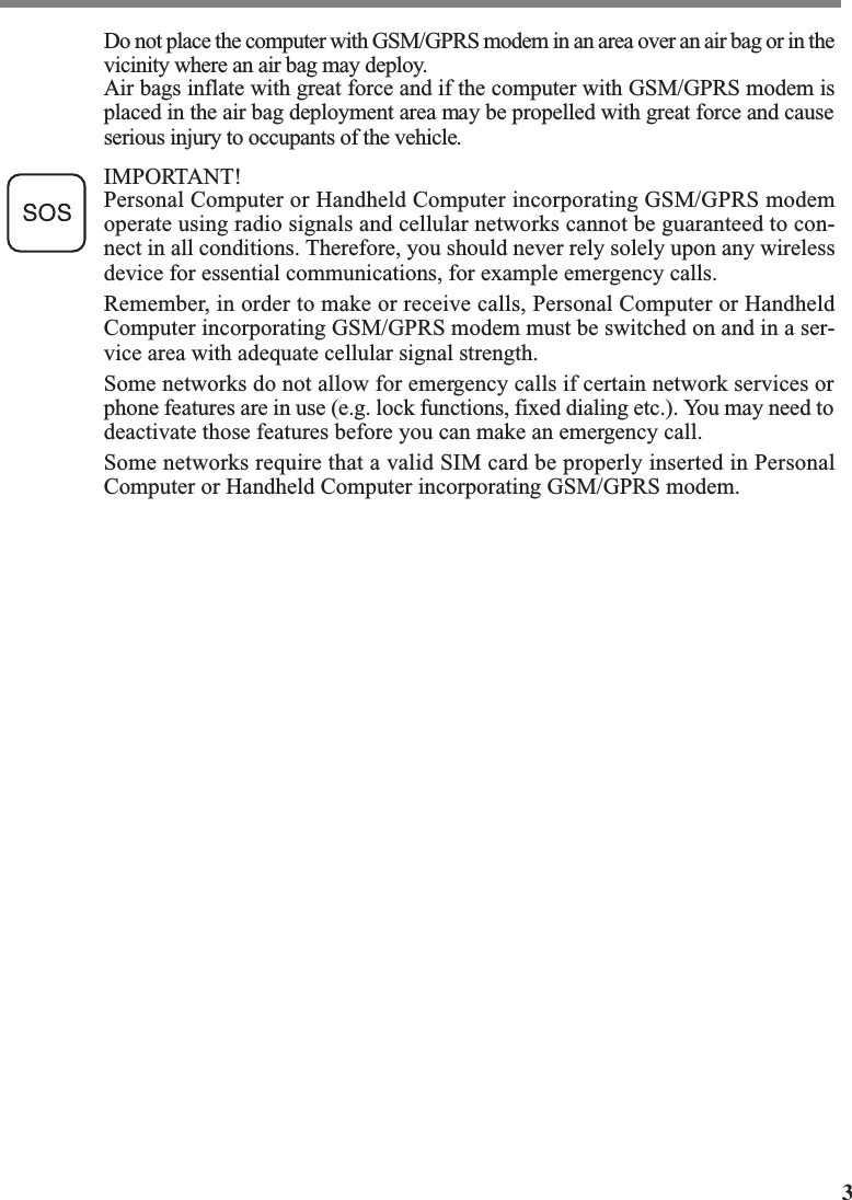 3Do not place the computer with GSM/GPRS modem in an area over an air bag or in thevicinity where an air bag may deploy.Air bags inflate with great force and if the computer with GSM/GPRS modem isplaced in the air bag deployment area may be propelled with great force and causeserious injury to occupants of the vehicle.IMPORTANT!Personal Computer or Handheld Computer incorporating GSM/GPRS modemoperate using radio signals and cellular networks cannot be guaranteed to con-nect in all conditions. Therefore, you should never rely solely upon any wirelessdevice for essential communications, for example emergency calls.Remember, in order to make or receive calls, Personal Computer or HandheldComputer incorporating GSM/GPRS modem must be switched on and in a ser-vice area with adequate cellular signal strength.Some networks do not allow for emergency calls if certain network services orphone features are in use (e.g. lock functions, fixed dialing etc.). You may need todeactivate those features before you can make an emergency call.Some networks require that a valid SIM card be properly inserted in PersonalComputer or Handheld Computer incorporating GSM/GPRS modem.
