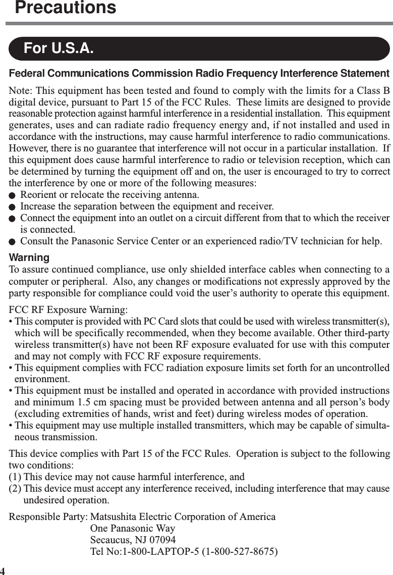 4For U.S.A.Federal Communications Commission Radio Frequency Interference StatementNote: This equipment has been tested and found to comply with the limits for a Class Bdigital device, pursuant to Part 15 of the FCC Rules.  These limits are designed to providereasonable protection against harmful interference in a residential installation.  This equipmentgenerates, uses and can radiate radio frequency energy and, if not installed and used inaccordance with the instructions, may cause harmful interference to radio communications.However, there is no guarantee that interference will not occur in a particular installation.  Ifthis equipment does cause harmful interference to radio or television reception, which canbe determined by turning the equipment off and on, the user is encouraged to try to correctthe interference by one or more of the following measures:Reorient or relocate the receiving antenna.Increase the separation between the equipment and receiver.Connect the equipment into an outlet on a circuit different from that to which the receiveris connected.Consult the Panasonic Service Center or an experienced radio/TV technician for help.WarningTo assure continued compliance, use only shielded interface cables when connecting to acomputer or peripheral.  Also, any changes or modifications not expressly approved by theparty responsible for compliance could void the user’s authority to operate this equipment.FCC RF Exposure Warning:• This computer is provided with PC Card slots that could be used with wireless transmitter(s),which will be specifically recommended, when they become available. Other third-partywireless transmitter(s) have not been RF exposure evaluated for use with this computerand may not comply with FCC RF exposure requirements.• This equipment complies with FCC radiation exposure limits set forth for an uncontrolledenvironment.• This equipment must be installed and operated in accordance with provided instructionsand minimum 1.5 cm spacing must be provided between antenna and all person’s body(excluding extremities of hands, wrist and feet) during wireless modes of operation.• This equipment may use multiple installed transmitters, which may be capable of simulta-neous transmission.This device complies with Part 15 of the FCC Rules.  Operation is subject to the followingtwo conditions:(1) This device may not cause harmful interference, and(2) This device must accept any interference received, including interference that may causeundesired operation.Responsible Party: Matsushita Electric Corporation of AmericaOne Panasonic WaySecaucus, NJ 07094Tel No:1-800-LAPTOP-5 (1-800-527-8675)Precautions