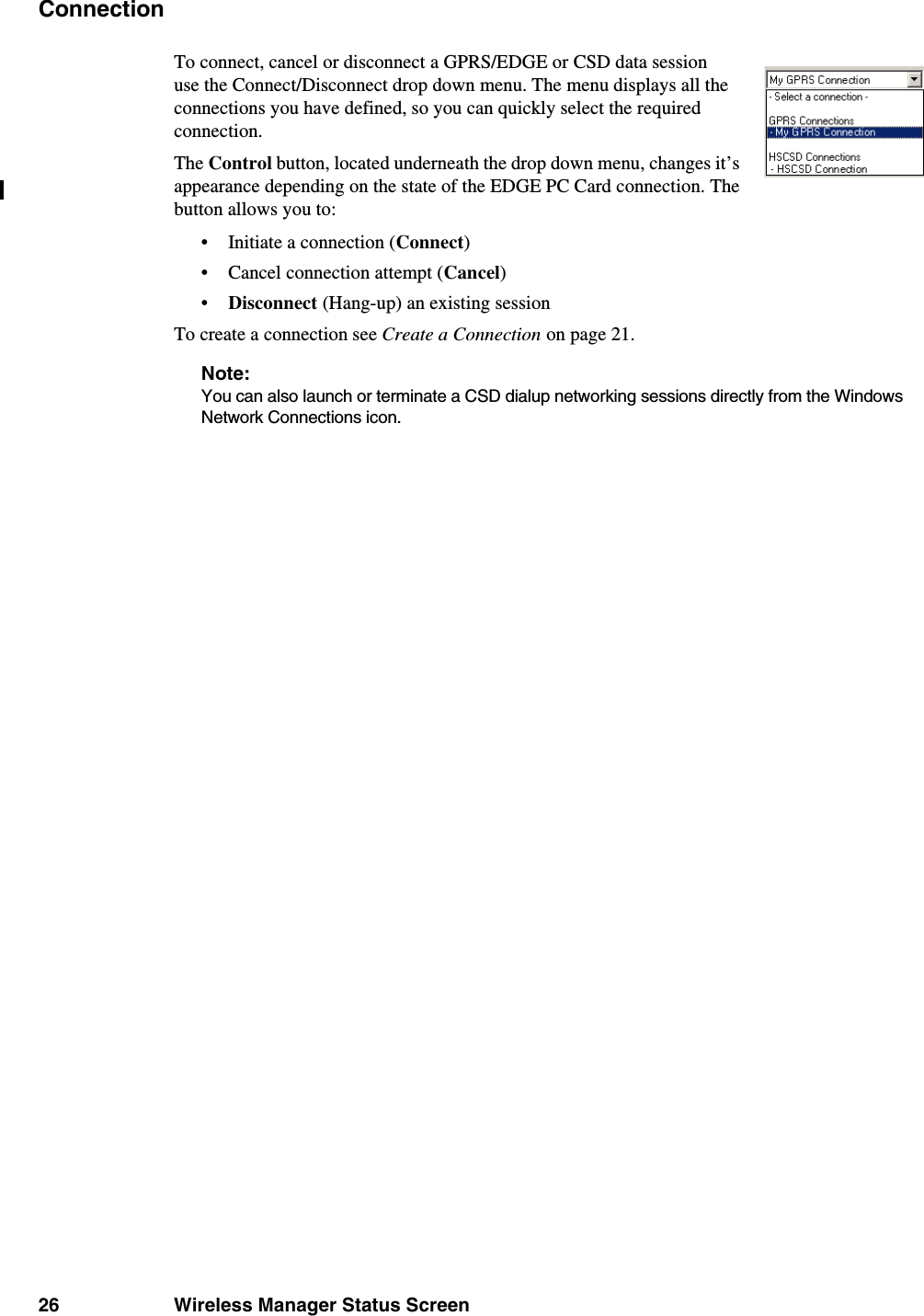 26 Wireless Manager Status ScreenConnectionTo connect, cancel or disconnect a GPRS/EDGE or CSD data session use the Connect/Disconnect drop down menu. The menu displays all the connections you have defined, so you can quickly select the required connection. The Control button, located underneath the drop down menu, changes it’s appearance depending on the state of the EDGE PC Card connection. The button allows you to:• Initiate a connection (Connect)• Cancel connection attempt (Cancel)•Disconnect (Hang-up) an existing sessionTo create a connection see Create a Connection on page 21.Note:You can also launch or terminate a CSD dialup networking sessions directly from the Windows Network Connections icon. 