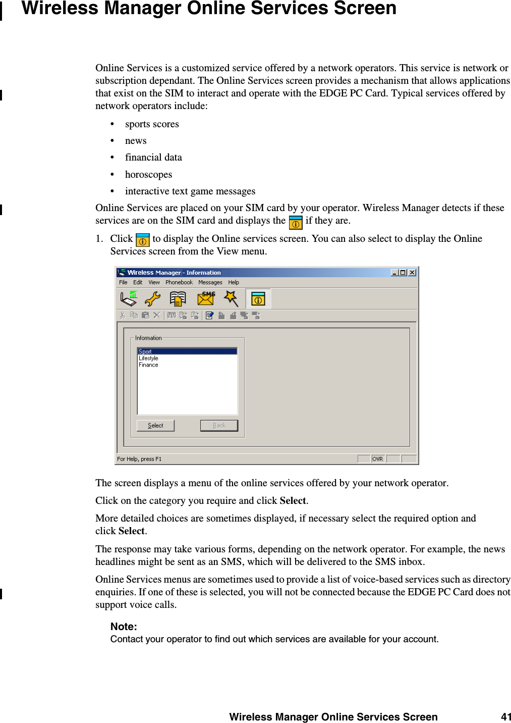 Wireless Manager Online Services Screen 41Wireless Manager Online Services ScreenOnline Services is a customized service offered by a network operators. This service is network or subscription dependant. The Online Services screen provides a mechanism that allows applications that exist on the SIM to interact and operate with the EDGE PC Card. Typical services offered by network operators include: • sports scores•news• financial data• horoscopes• interactive text game messagesOnline Services are placed on your SIM card by your operator. Wireless Manager detects if these services are on the SIM card and displays the   if they are.1. Click   to display the Online services screen. You can also select to display the Online Services screen from the View menu. The screen displays a menu of the online services offered by your network operator.Click on the category you require and click Select. More detailed choices are sometimes displayed, if necessary select the required option and click Select. The response may take various forms, depending on the network operator. For example, the news headlines might be sent as an SMS, which will be delivered to the SMS inbox.Online Services menus are sometimes used to provide a list of voice-based services such as directory enquiries. If one of these is selected, you will not be connected because the EDGE PC Card does not support voice calls.Note:Contact your operator to find out which services are available for your account.ii