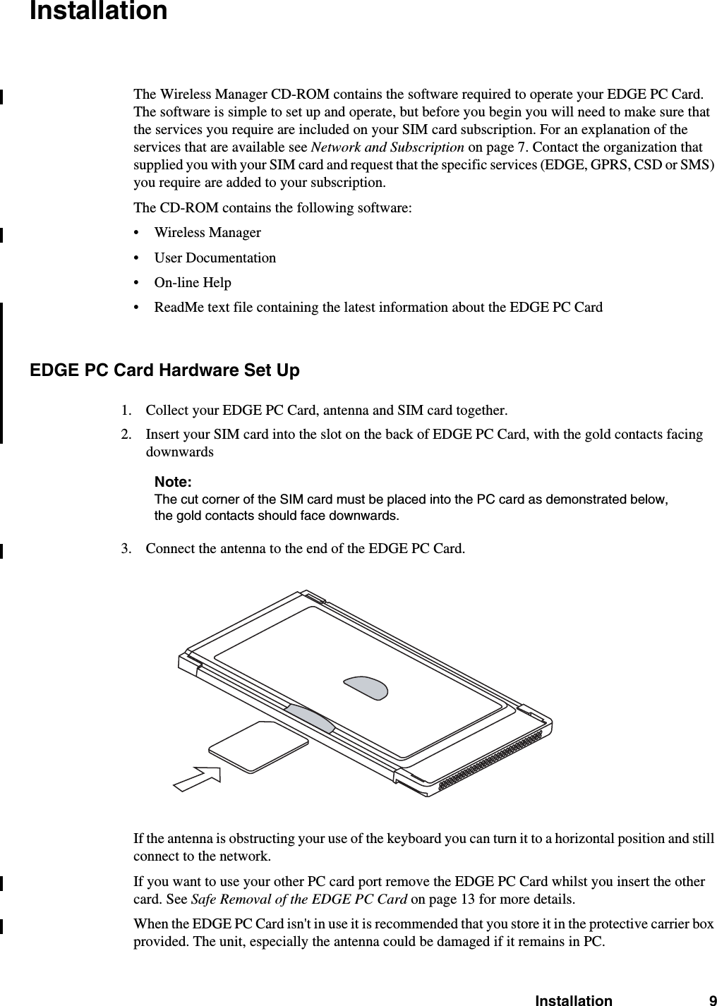 Installation 9InstallationThe Wireless Manager CD-ROM contains the software required to operate your EDGE PC Card. The software is simple to set up and operate, but before you begin you will need to make sure that the services you require are included on your SIM card subscription. For an explanation of the services that are available see Network and Subscription on page 7. Contact the organization that supplied you with your SIM card and request that the specific services (EDGE, GPRS, CSD or SMS) you require are added to your subscription.The CD-ROM contains the following software:• Wireless Manager• User Documentation• On-line Help• ReadMe text file containing the latest information about the EDGE PC CardEDGE PC Card Hardware Set Up1. Collect your EDGE PC Card, antenna and SIM card together.2. Insert your SIM card into the slot on the back of EDGE PC Card, with the gold contacts facing downwardsNote:The cut corner of the SIM card must be placed into the PC card as demonstrated below, the gold contacts should face downwards.3. Connect the antenna to the end of the EDGE PC Card.If the antenna is obstructing your use of the keyboard you can turn it to a horizontal position and still connect to the network.If you want to use your other PC card port remove the EDGE PC Card whilst you insert the other card. See Safe Removal of the EDGE PC Card on page 13 for more details.When the EDGE PC Card isn&apos;t in use it is recommended that you store it in the protective carrier box provided. The unit, especially the antenna could be damaged if it remains in PC.