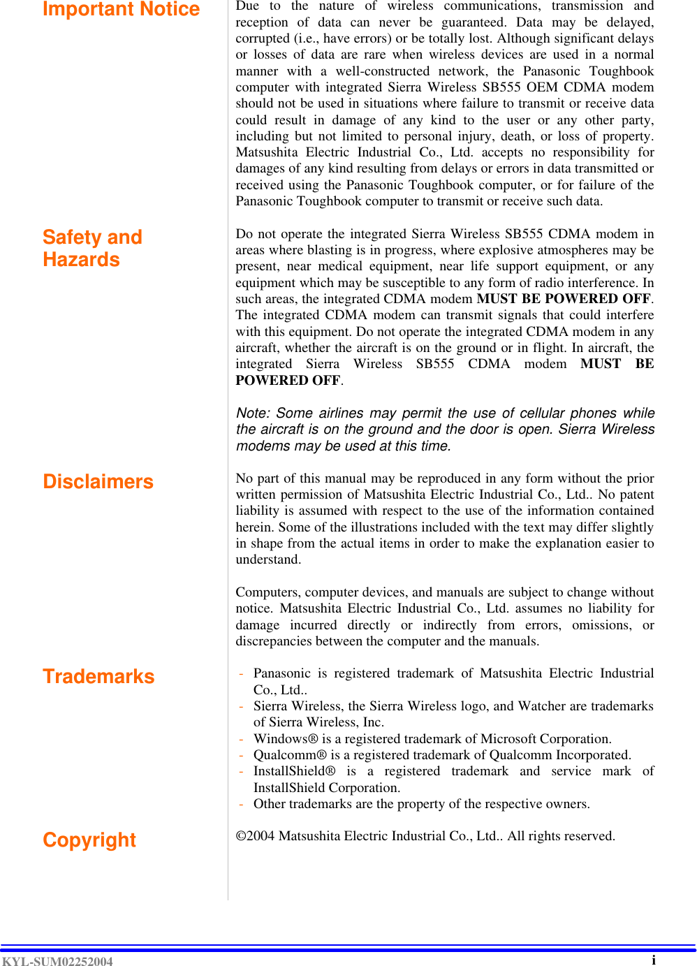  KYL-SUM02252004 Important Notice  Due to the nature of wireless communications, transmission and reception of data can never be guaranteed. Data may be delayed, corrupted (i.e., have errors) or be totally lost. Although significant delays or losses of data are rare when wireless devices are used in a normal manner with a well-constructed network, the Panasonic Toughbook computer with integrated Sierra Wireless SB555 OEM CDMA modem should not be used in situations where failure to transmit or receive data could result in damage of any kind to the user or any other party, including but not limited to personal injury, death, or loss of property. Matsushita Electric Industrial Co., Ltd. accepts no responsibility for damages of any kind resulting from delays or errors in data transmitted or received using the Panasonic Toughbook computer, or for failure of the Panasonic Toughbook computer to transmit or receive such data.    Safety and Hazards  Do not operate the integrated Sierra Wireless SB555 CDMA modem in areas where blasting is in progress, where explosive atmospheres may be present, near medical equipment, near life support equipment, or any equipment which may be susceptible to any form of radio interference. In such areas, the integrated CDMA modem MUST BE POWERED OFF. The integrated CDMA modem can transmit signals that could interfere with this equipment. Do not operate the integrated CDMA modem in any aircraft, whether the aircraft is on the ground or in flight. In aircraft, the integrated  Sierra Wireless SB555 CDMA modem  MUST BE POWERED OFF.   Note: Some airlines may permit the use of cellular phones while the aircraft is on the ground and the door is open. Sierra Wireless modems may be used at this time.   Disclaimers   No part of this manual may be reproduced in any form without the prior written permission of Matsushita Electric Industrial Co., Ltd.. No patent liability is assumed with respect to the use of the information contained herein. Some of the illustrations included with the text may differ slightly in shape from the actual items in order to make the explanation easier to understand.   Computers, computer devices, and manuals are subject to change without notice. Matsushita Electric Industrial Co., Ltd. assumes no liability for damage incurred directly or indirectly from errors, omissions, or discrepancies between the computer and the manuals.   Trademarks  - Panasonic is registered trademark of Matsushita Electric Industrial Co., Ltd.. - Sierra Wireless, the Sierra Wireless logo, and Watcher are trademarks of Sierra Wireless, Inc. - Windows® is a registered trademark of Microsoft Corporation. - Qualcomm® is a registered trademark of Qualcomm Incorporated. - InstallShield® is a registered trademark and service mark of InstallShield Corporation. - Other trademarks are the property of the respective owners.  Copyright ©2004 Matsushita Electric Industrial Co., Ltd.. All rights reserved.      i 
