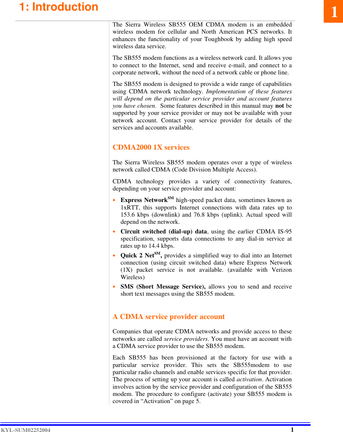  KYL-SUM02252004 1: Introduction                 The Sierra Wireless SB555 OEM CDMA modem is an embedded wireless modem for cellular and North American PCS networks. It enhances the functionality of your Toughbook by adding high speed wireless data service.  The SB555 modem functions as a wireless network card. It allows you to connect to the Internet, send and receive e-mail, and connect to a corporate network, without the need of a network cable or phone line.  The SB555 modem is designed to provide a wide range of capabilities using CDMA network technology. Implementation of these features will depend on the particular service provider and account features you have chosen.  Some features described in this manual may not be supported by your service provider or may not be available with your network account. Contact your service provider for details of the services and accounts available.   CDMA2000 1X services  The Sierra Wireless SB555 modem  operates over a type of wireless network called CDMA (Code Division Multiple Access).   CDMA technology provides a variety of connectivity features, depending on your service provider and account:  • Express NetworkSM high-speed packet data, sometimes known as 1xRTT, this supports Internet connections with data rates up to 153.6 kbps (downlink) and 76.8 kbps (uplink). Actual speed will depend on the network.   • Circuit switched (dial-up) data, using the earlier CDMA IS-95 specification, supports data connections to any dial-in service at rates up to 14.4 kbps.   • Quick 2 NetSM, provides a simplified way to dial into an Internet connection (using circuit switched data) where Express Network (1X) packet service is not available. (available with Verizon Wireless)  • SMS (Short Message Service), allows you to send and receive short text messages using the SB555 modem.      A CDMA service provider account  Companies that operate CDMA networks and provide access to these networks are called service providers. You must have an account with a CDMA service provider to use the SB555 modem.  Each SB555 has been provisioned at the factory for use with a particular service provider. This sets the SB555modem to use particular radio channels and enable services specific for that provider. The process of setting up your account is called activation. Activation involves action by the service provider and configuration of the SB555 modem. The procedure to configure (activate) your SB555 modem is covered in “Activation” on page 5. 1 1 