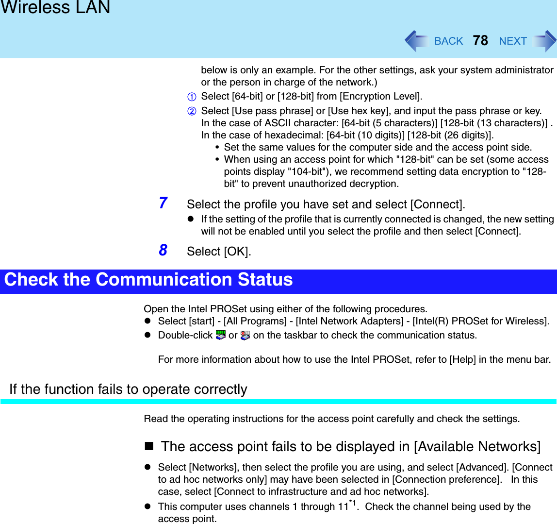 78Wireless LANbelow is only an example. For the other settings, ask your system administrator or the person in charge of the network.)ASelect [64-bit] or [128-bit] from [Encryption Level].BSelect [Use pass phrase] or [Use hex key], and input the pass phrase or key.In the case of ASCII character: [64-bit (5 characters)] [128-bit (13 characters)] . In the case of hexadecimal: [64-bit (10 digits)] [128-bit (26 digits)].• Set the same values for the computer side and the access point side.• When using an access point for which &quot;128-bit&quot; can be set (some access points display &quot;104-bit&quot;), we recommend setting data encryption to &quot;128-bit&quot; to prevent unauthorized decryption.7Select the profile you have set and select [Connect].If the setting of the profile that is currently connected is changed, the new setting will not be enabled until you select the profile and then select [Connect].8Select [OK].Open the Intel PROSet using either of the following procedures.Select [start] - [All Programs] - [Intel Network Adapters] - [Intel(R) PROSet for Wireless].Double-click   or   on the taskbar to check the communication status.For more information about how to use the Intel PROSet, refer to [Help] in the menu bar.If the function fails to operate correctlyRead the operating instructions for the access point carefully and check the settings.The access point fails to be displayed in [Available Networks]Select [Networks], then select the profile you are using, and select [Advanced]. [Connect to ad hoc networks only] may have been selected in [Connection preference].   In this case, select [Connect to infrastructure and ad hoc networks].This computer uses channels 1 through 11*1.  Check the channel being used by the access point.Check the Communication Status